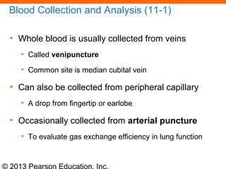 © 2013 Pearson Education, Inc.
Blood Collection and Analysis (11-1)
• Whole blood is usually collected from veins
• Called venipuncture
• Common site is median cubital vein
• Can also be collected from peripheral capillary
• A drop from fingertip or earlobe
• Occasionally collected from arterial puncture
• To evaluate gas exchange efficiency in lung function
 