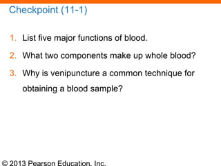 © 2013 Pearson Education, Inc.
Checkpoint (11-1)
1. List five major functions of blood.
2. What two components make up whole blood?
3. Why is venipuncture a common technique for
obtaining a blood sample?
 