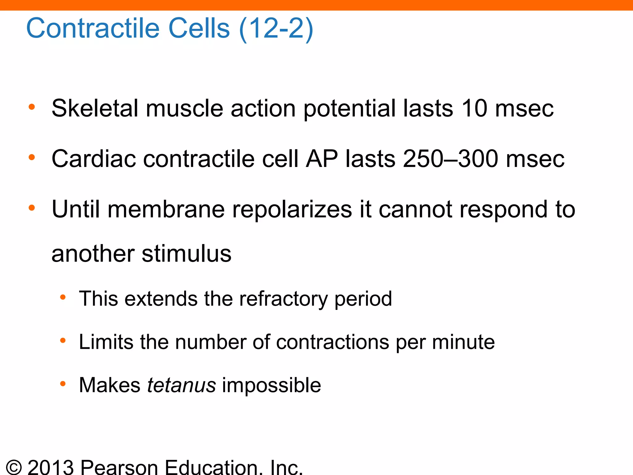 © 2013 Pearson Education, Inc.
Contractile Cells (12-2)
• Skeletal muscle action potential lasts 10 msec
• Cardiac contractile cell AP lasts 250–300 msec
• Until membrane repolarizes it cannot respond to
another stimulus
• This extends the refractory period
• Limits the number of contractions per minute
• Makes tetanus impossible
 