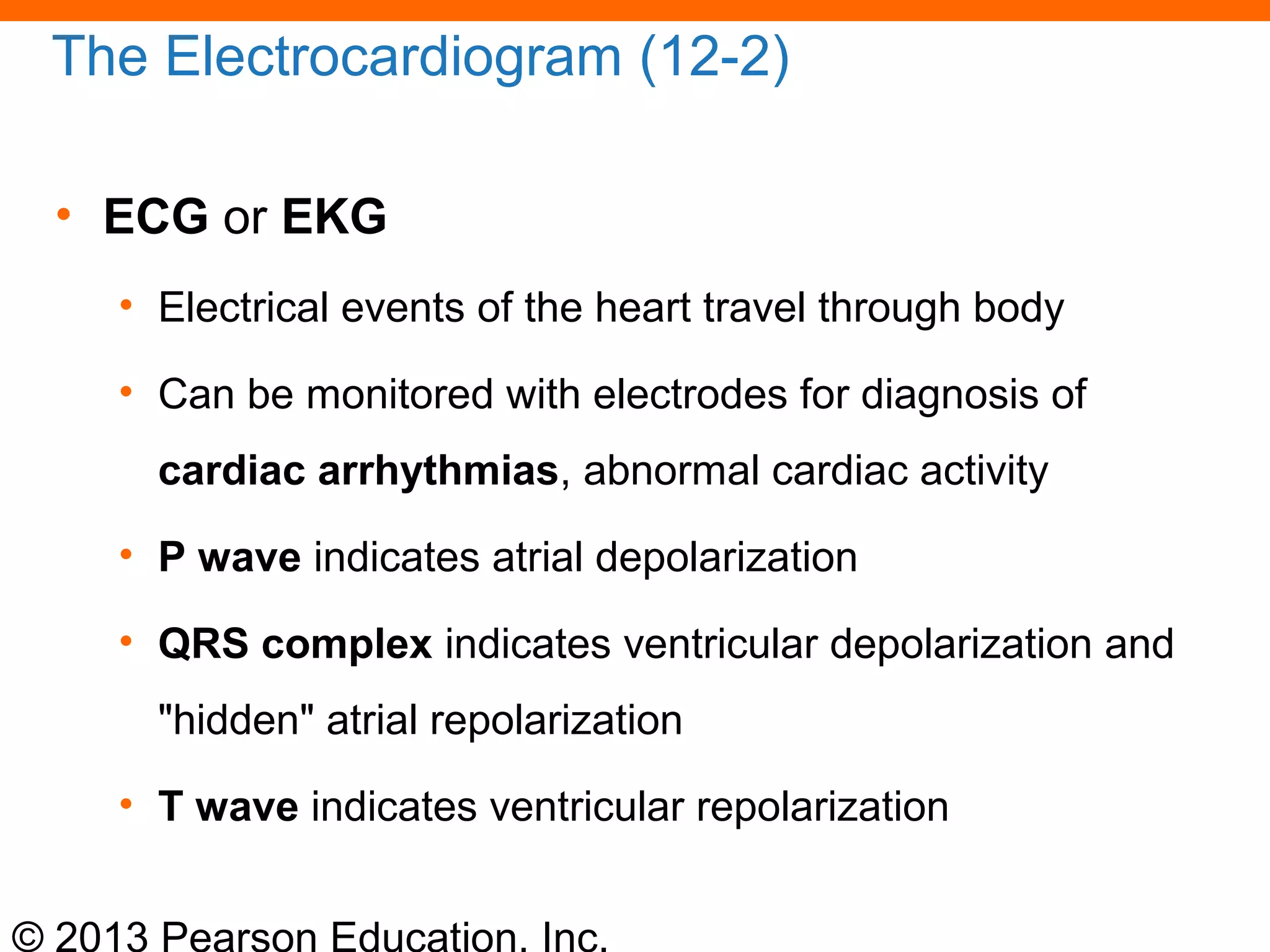 © 2013 Pearson Education, Inc.
The Electrocardiogram (12-2)
• ECG or EKG
• Electrical events of the heart travel through body
• Can be monitored with electrodes for diagnosis of
cardiac arrhythmias, abnormal cardiac activity
• P wave indicates atrial depolarization
• QRS complex indicates ventricular depolarization and
"hidden" atrial repolarization
• T wave indicates ventricular repolarization
 