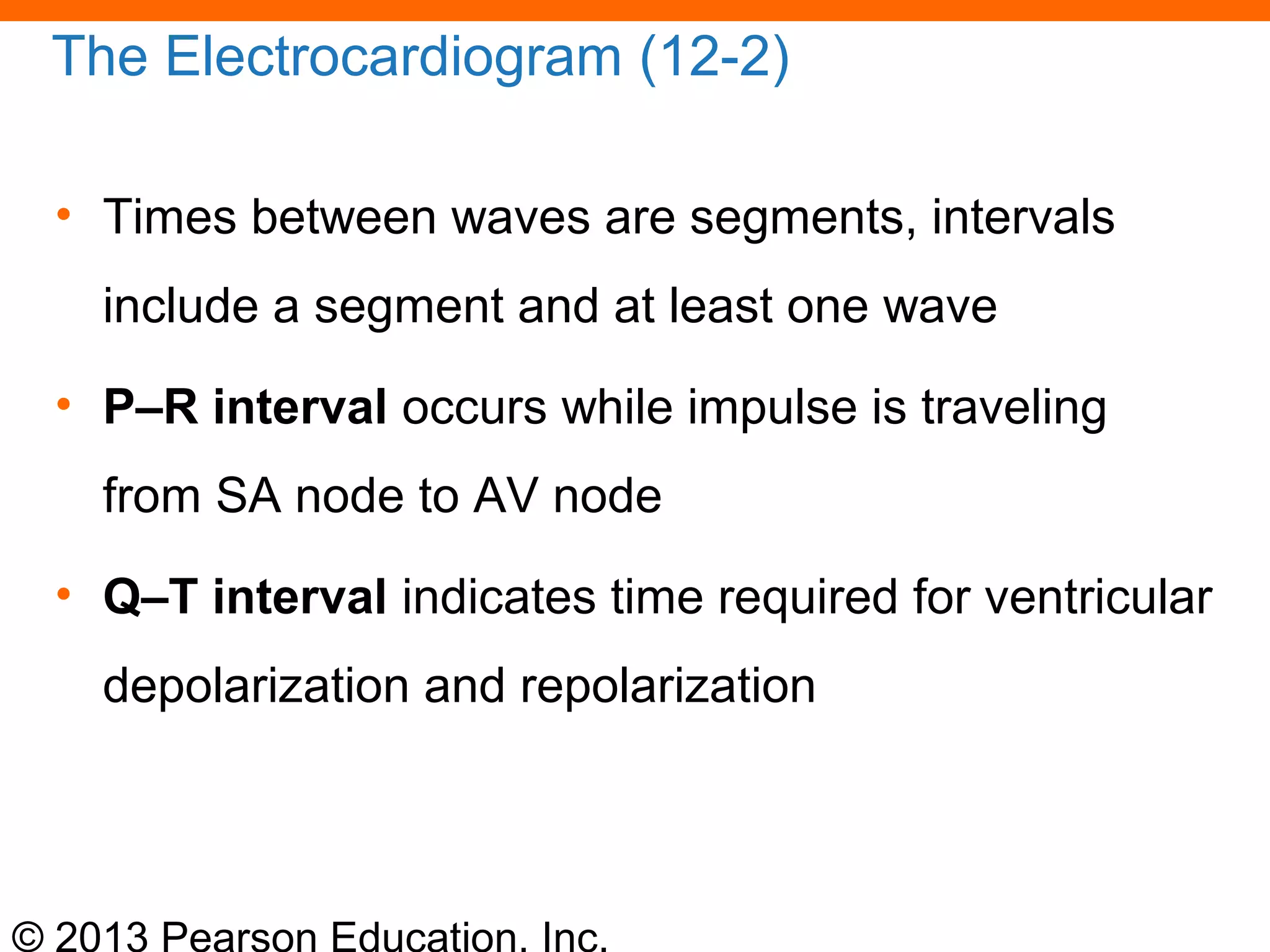 © 2013 Pearson Education, Inc.
The Electrocardiogram (12-2)
• Times between waves are segments, intervals
include a segment and at least one wave
• P–R interval occurs while impulse is traveling
from SA node to AV node
• Q–T interval indicates time required for ventricular
depolarization and repolarization
 