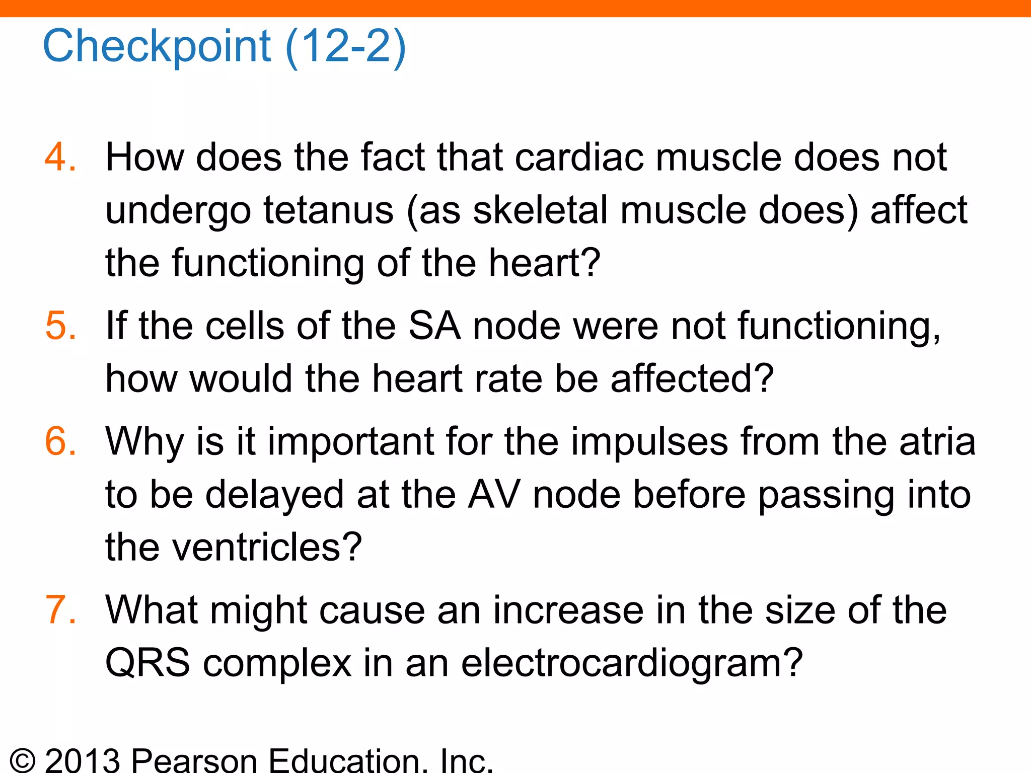 © 2013 Pearson Education, Inc.
Checkpoint (12-2)
4. How does the fact that cardiac muscle does not
undergo tetanus (as skeletal muscle does) affect
the functioning of the heart?
5. If the cells of the SA node were not functioning,
how would the heart rate be affected?
6. Why is it important for the impulses from the atria
to be delayed at the AV node before passing into
the ventricles?
7. What might cause an increase in the size of the
QRS complex in an electrocardiogram?
 