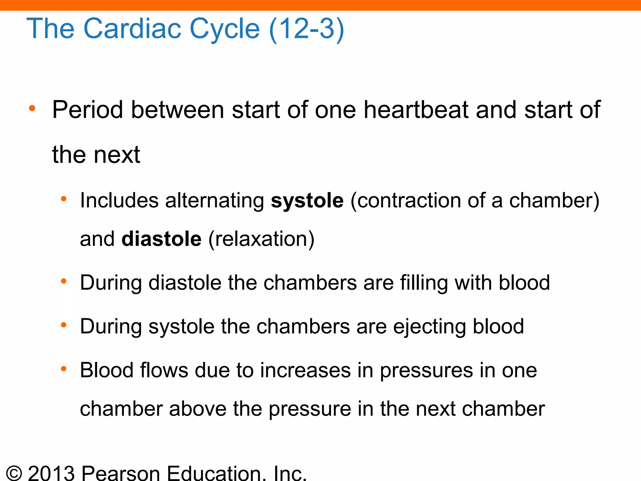 © 2013 Pearson Education, Inc.
The Cardiac Cycle (12-3)
• Period between start of one heartbeat and start of
the next
• Includes alternating systole (contraction of a chamber)
and diastole (relaxation)
• During diastole the chambers are filling with blood
• During systole the chambers are ejecting blood
• Blood flows due to increases in pressures in one
chamber above the pressure in the next chamber
 