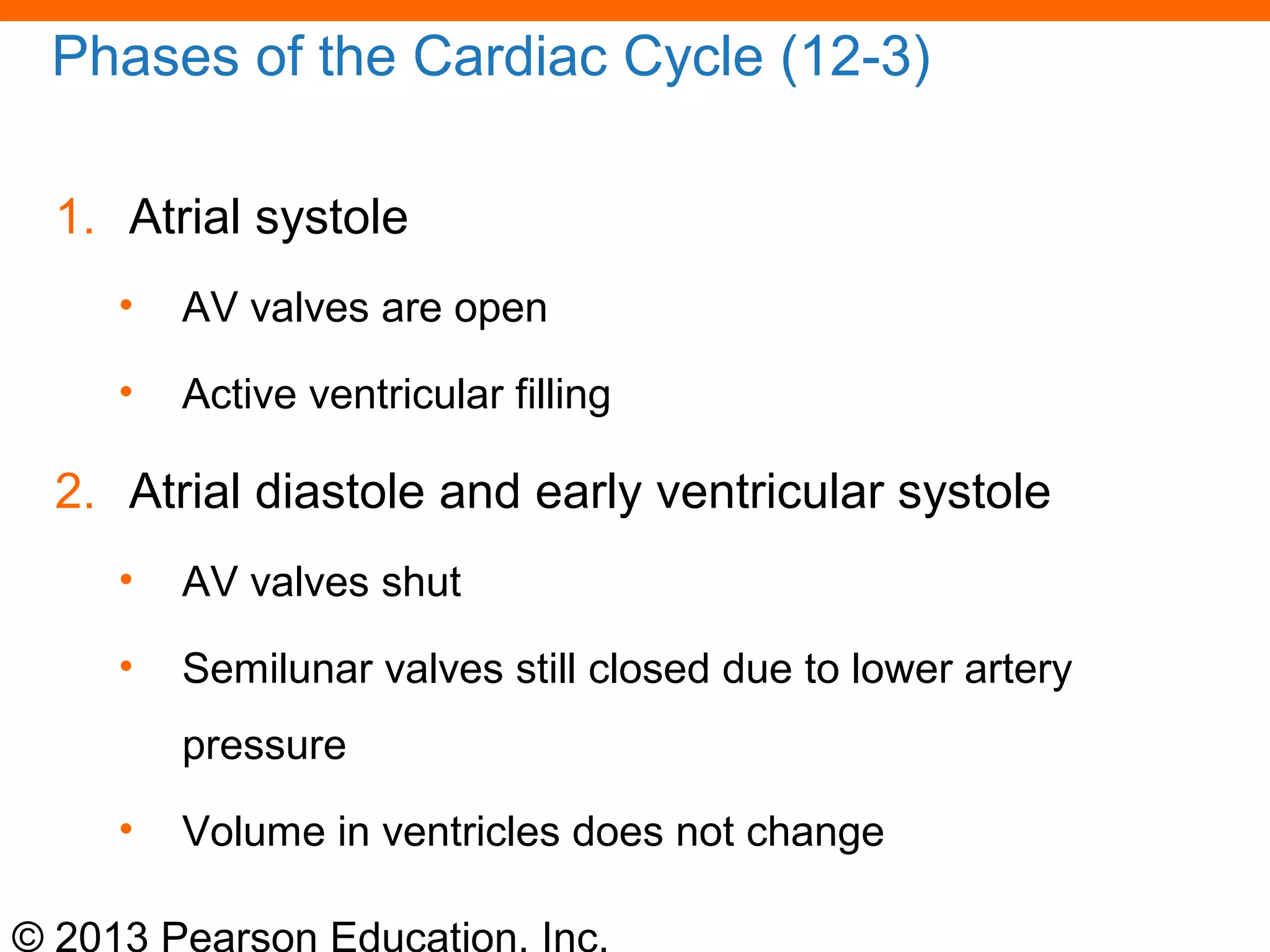 © 2013 Pearson Education, Inc.
Phases of the Cardiac Cycle (12-3)
1. Atrial systole
• AV valves are open
• Active ventricular filling
2. Atrial diastole and early ventricular systole
• AV valves shut
• Semilunar valves still closed due to lower artery
pressure
• Volume in ventricles does not change
 