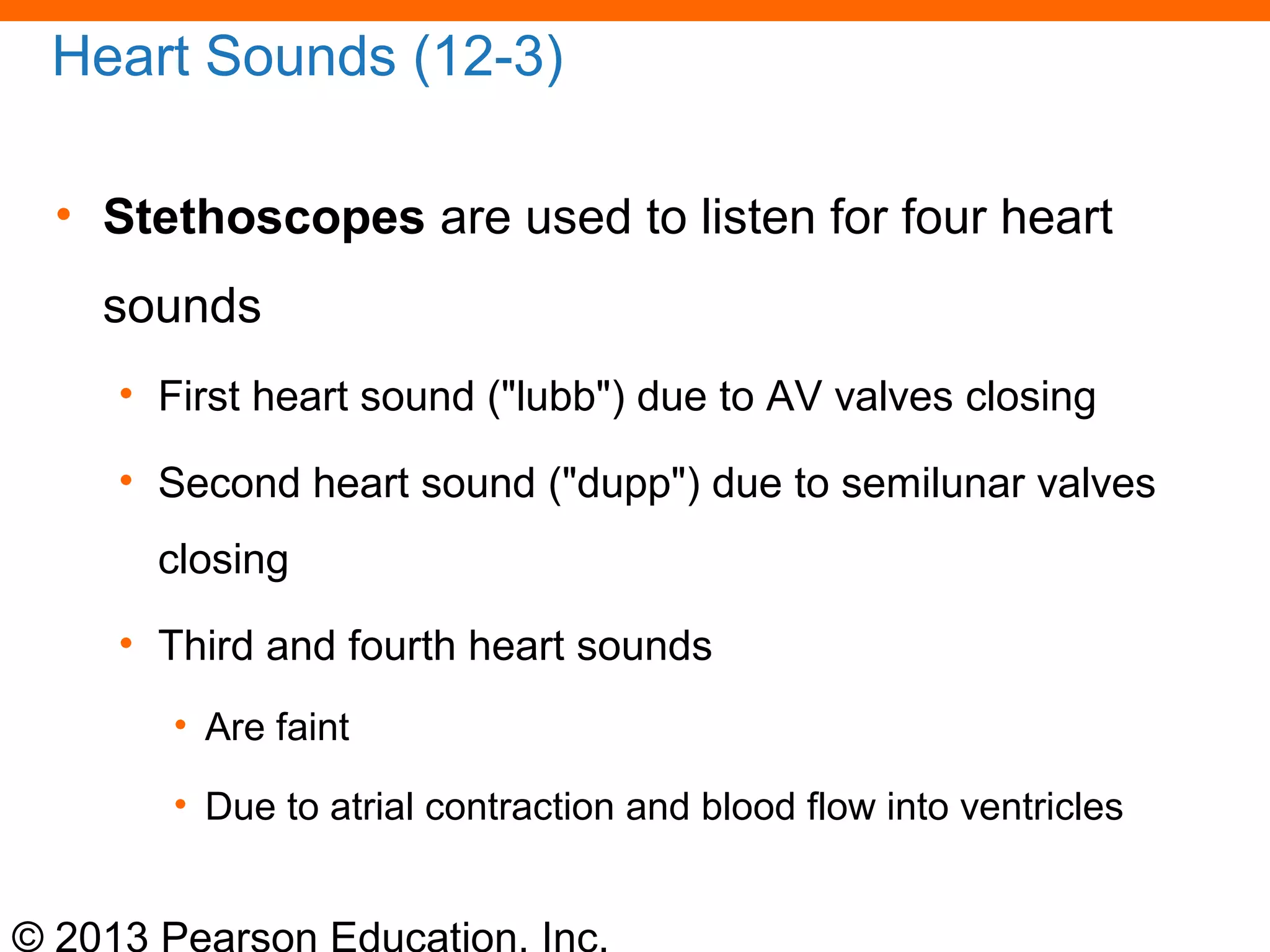 © 2013 Pearson Education, Inc.
Heart Sounds (12-3)
• Stethoscopes are used to listen for four heart
sounds
• First heart sound ("lubb") due to AV valves closing
• Second heart sound ("dupp") due to semilunar valves
closing
• Third and fourth heart sounds
• Are faint
• Due to atrial contraction and blood flow into ventricles
 