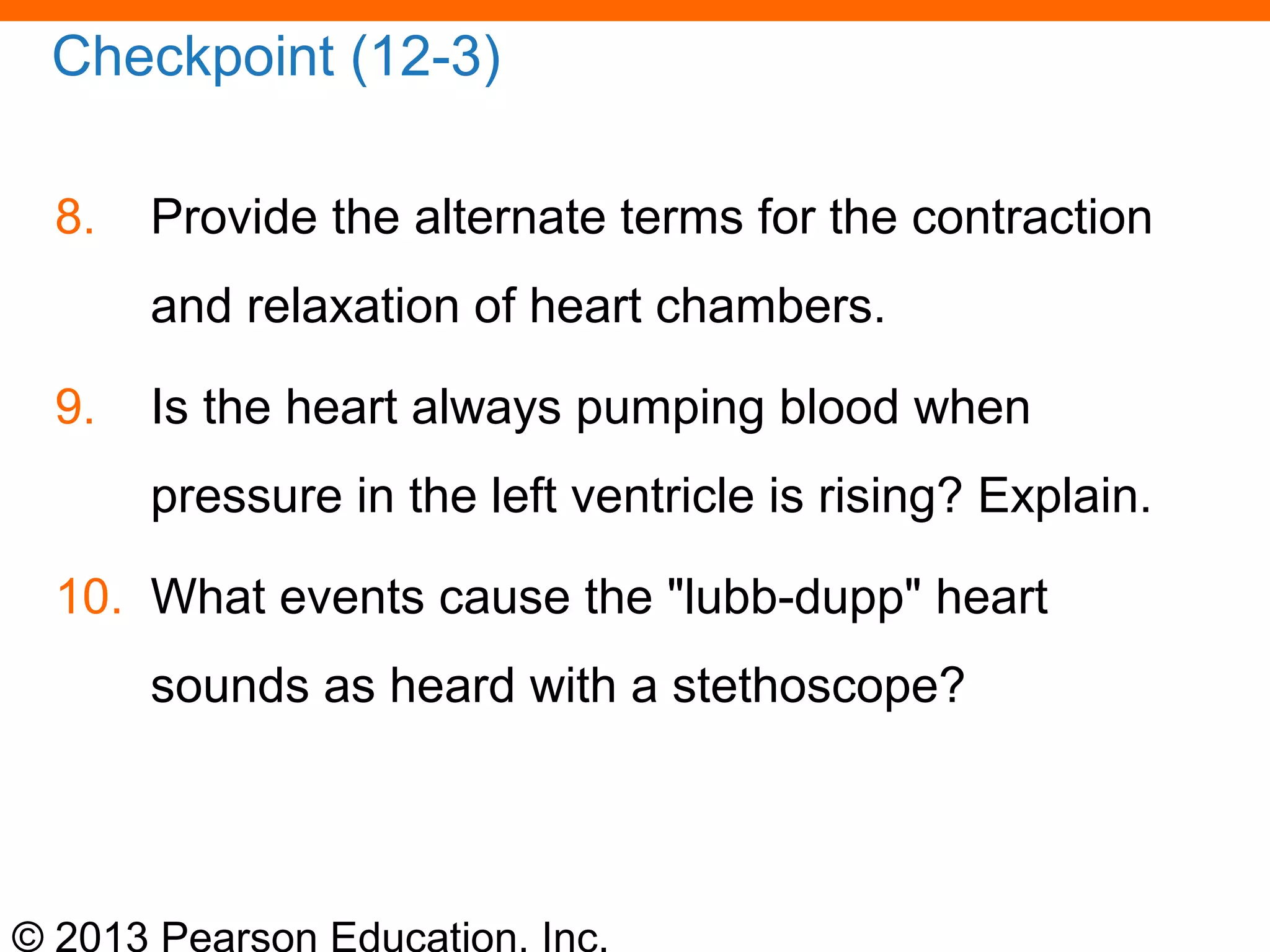 © 2013 Pearson Education, Inc.
Checkpoint (12-3)
8. Provide the alternate terms for the contraction
and relaxation of heart chambers.
9. Is the heart always pumping blood when
pressure in the left ventricle is rising? Explain.
10. What events cause the "lubb-dupp" heart
sounds as heard with a stethoscope?
 