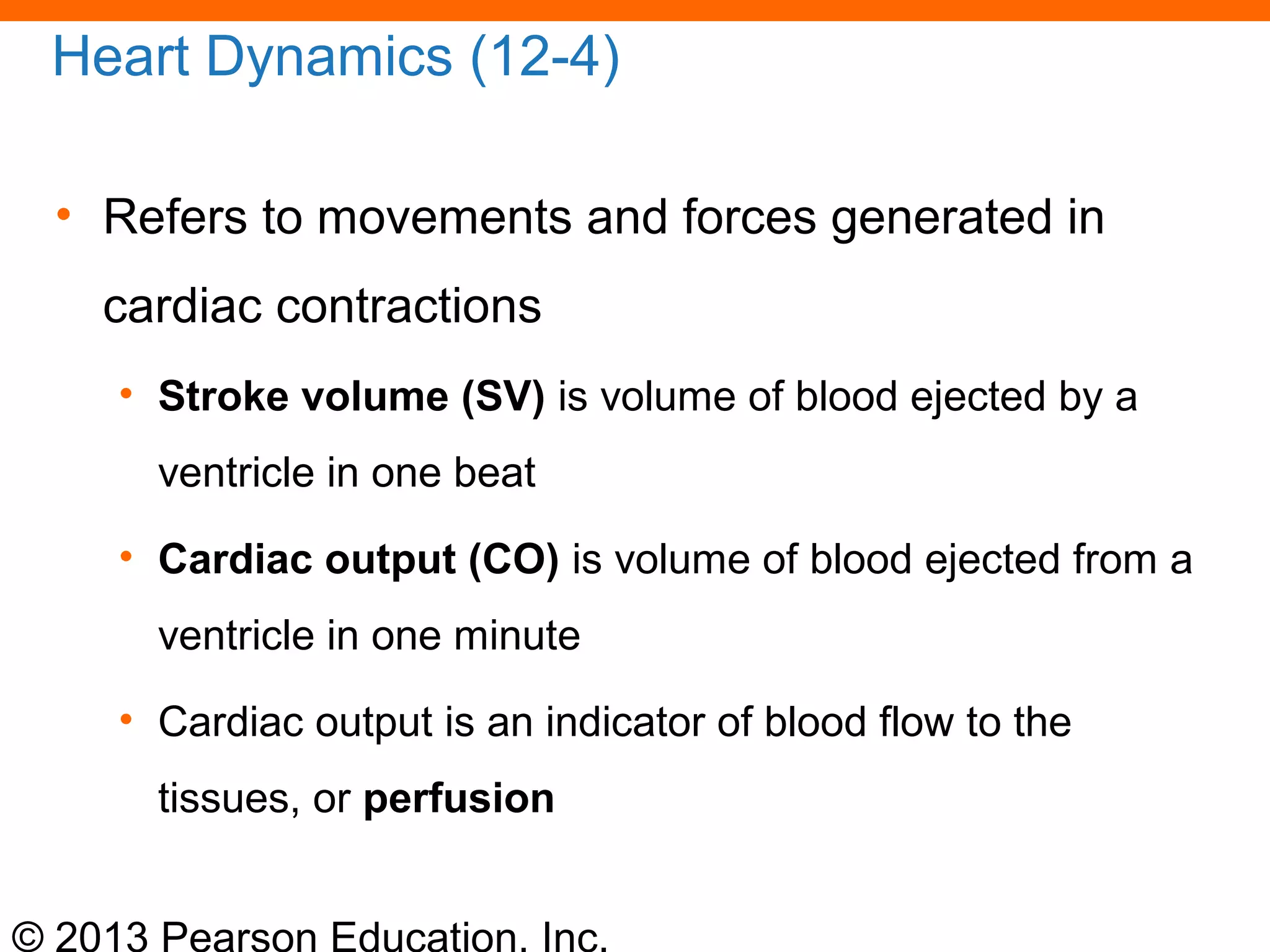 © 2013 Pearson Education, Inc.
Heart Dynamics (12-4)
• Refers to movements and forces generated in
cardiac contractions
• Stroke volume (SV) is volume of blood ejected by a
ventricle in one beat
• Cardiac output (CO) is volume of blood ejected from a
ventricle in one minute
• Cardiac output is an indicator of blood flow to the
tissues, or perfusion
 