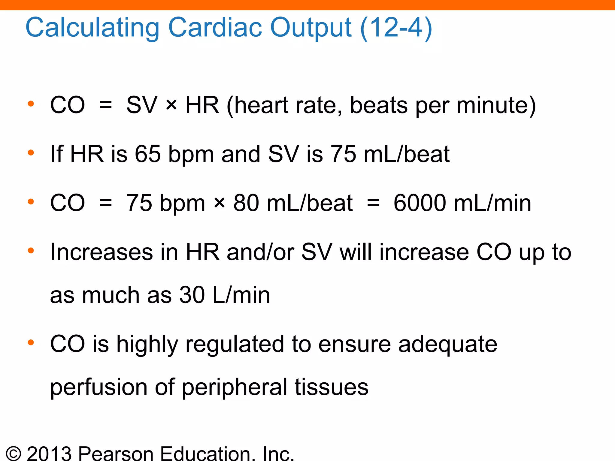 © 2013 Pearson Education, Inc.
Calculating Cardiac Output (12-4)
• CO = SV × HR (heart rate, beats per minute)
• If HR is 65 bpm and SV is 75 mL/beat
• CO = 75 bpm × 80 mL/beat = 6000 mL/min
• Increases in HR and/or SV will increase CO up to
as much as 30 L/min
• CO is highly regulated to ensure adequate
perfusion of peripheral tissues
 