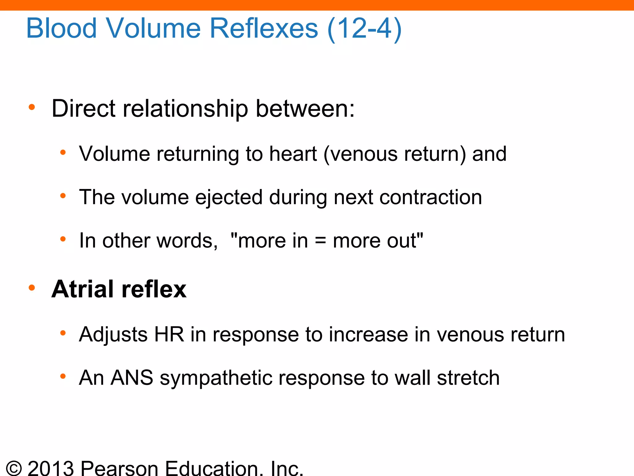 © 2013 Pearson Education, Inc.
Blood Volume Reflexes (12-4)
• Direct relationship between:
• Volume returning to heart (venous return) and
• The volume ejected during next contraction
• In other words, "more in = more out"
• Atrial reflex
• Adjusts HR in response to increase in venous return
• An ANS sympathetic response to wall stretch
 