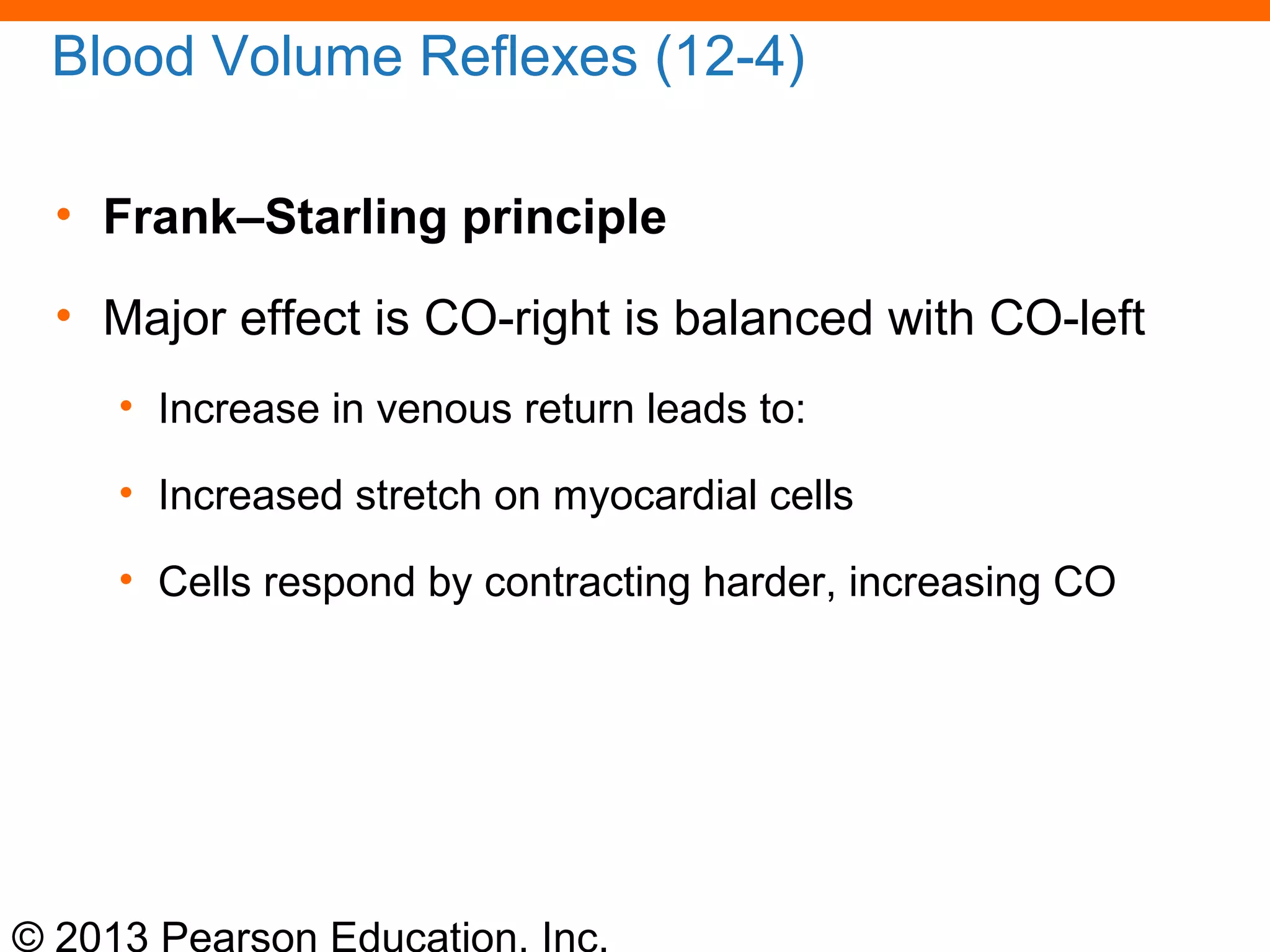© 2013 Pearson Education, Inc.
Blood Volume Reflexes (12-4)
• Frank–Starling principle
• Major effect is CO-right is balanced with CO-left
• Increase in venous return leads to:
• Increased stretch on myocardial cells
• Cells respond by contracting harder, increasing CO
 