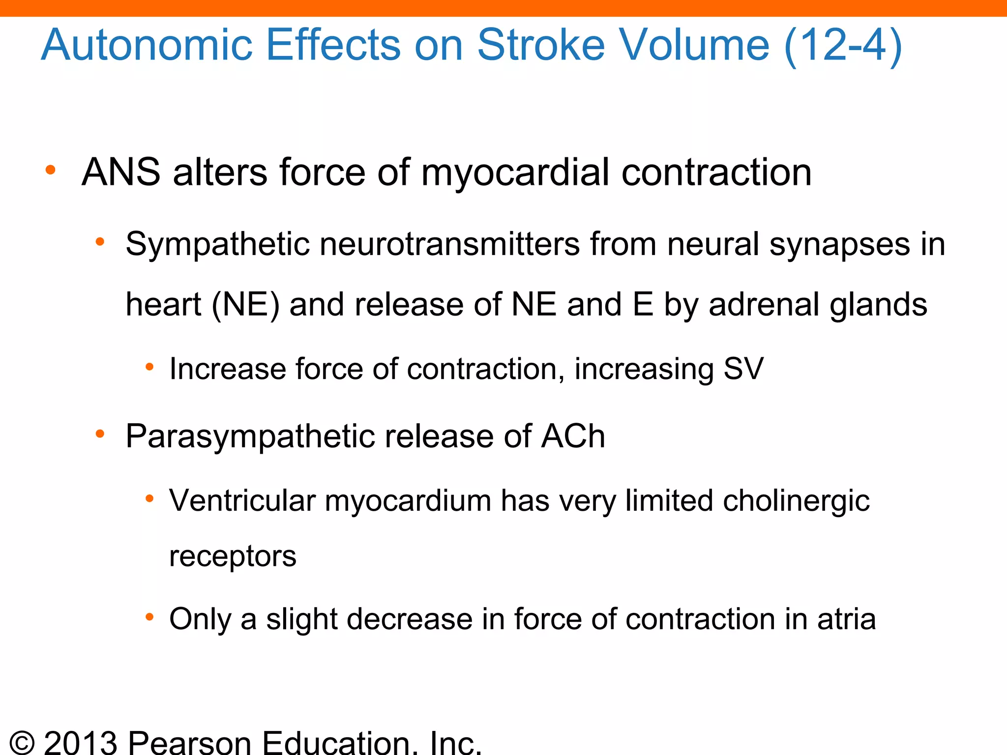 © 2013 Pearson Education, Inc.
Autonomic Effects on Stroke Volume (12-4)
• ANS alters force of myocardial contraction
• Sympathetic neurotransmitters from neural synapses in
heart (NE) and release of NE and E by adrenal glands
• Increase force of contraction, increasing SV
• Parasympathetic release of ACh
• Ventricular myocardium has very limited cholinergic
receptors
• Only a slight decrease in force of contraction in atria
 