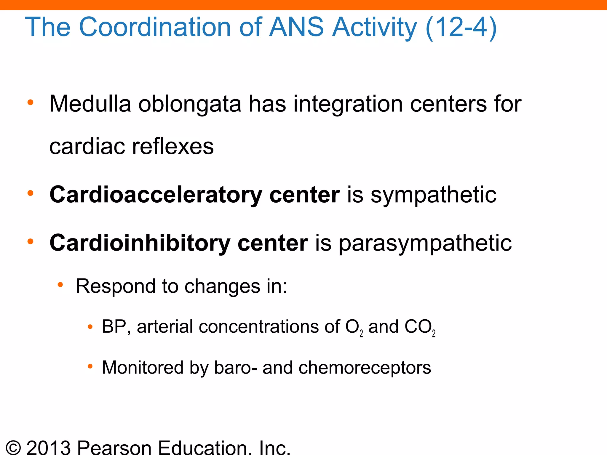 © 2013 Pearson Education, Inc.
The Coordination of ANS Activity (12-4)
• Medulla oblongata has integration centers for
cardiac reflexes
• Cardioacceleratory center is sympathetic
• Cardioinhibitory center is parasympathetic
• Respond to changes in:
• BP, arterial concentrations of O2 and CO2
• Monitored by baro- and chemoreceptors
 