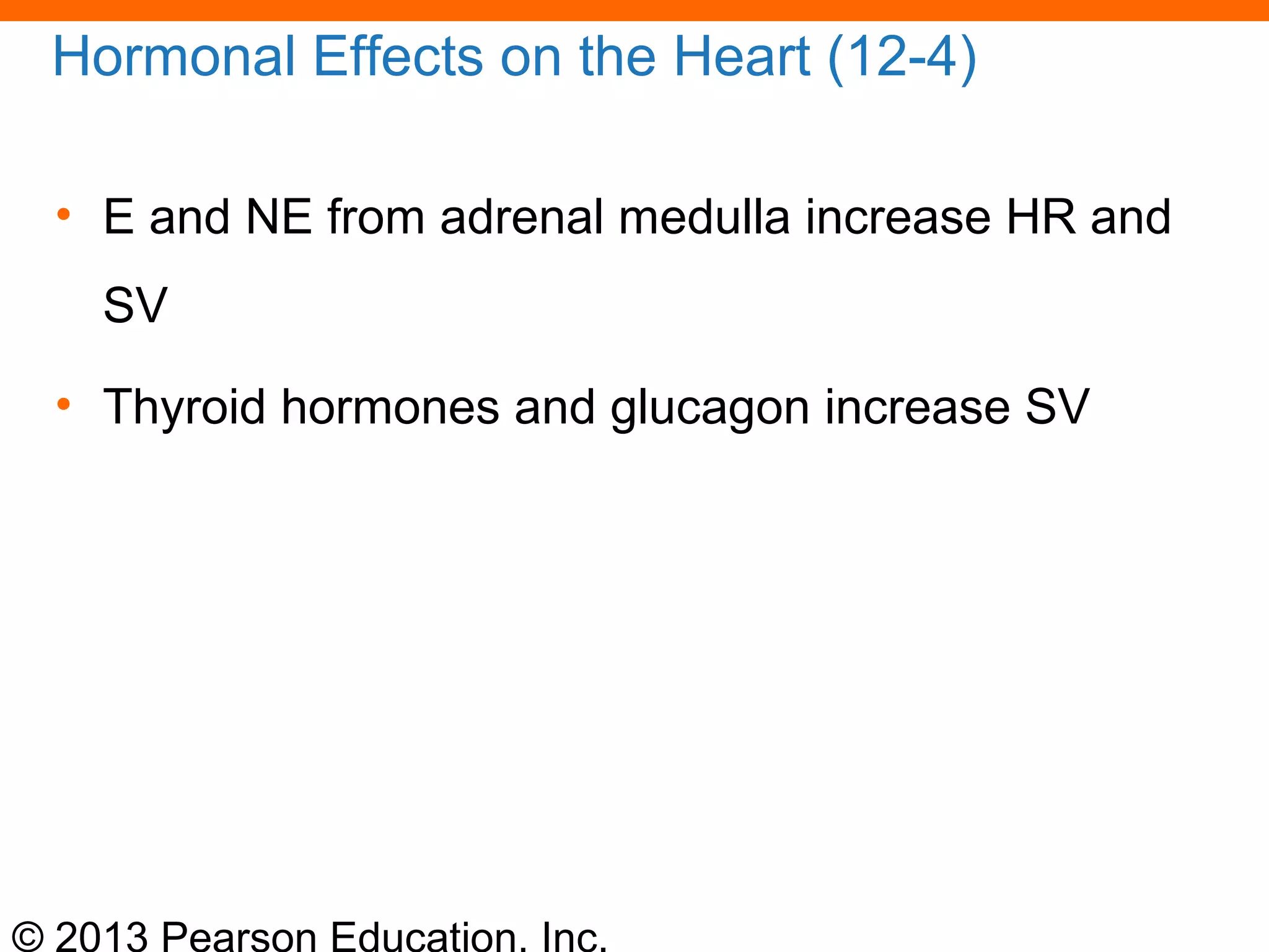 © 2013 Pearson Education, Inc.
Hormonal Effects on the Heart (12-4)
• E and NE from adrenal medulla increase HR and
SV
• Thyroid hormones and glucagon increase SV
 