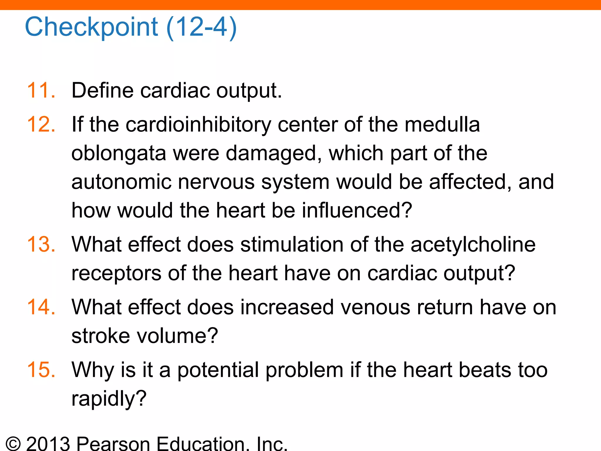 © 2013 Pearson Education, Inc.
Checkpoint (12-4)
11. Define cardiac output.
12. If the cardioinhibitory center of the medulla
oblongata were damaged, which part of the
autonomic nervous system would be affected, and
how would the heart be influenced?
13. What effect does stimulation of the acetylcholine
receptors of the heart have on cardiac output?
14. What effect does increased venous return have on
stroke volume?
15. Why is it a potential problem if the heart beats too
rapidly?
 