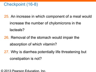 © 2013 Pearson Education, Inc.
Checkpoint (16-8)
25. An increase in which component of a meal would
increase the number of chylomicrons in the
lacteals?
26. Removal of the stomach would impair the
absorption of which vitamin?
27. Why is diarrhea potentially life threatening but
constipation is not?
 
