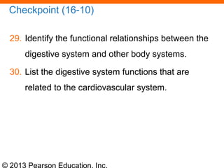 © 2013 Pearson Education, Inc.
Checkpoint (16-10)
29. Identify the functional relationships between the
digestive system and other body systems.
30. List the digestive system functions that are
related to the cardiovascular system.
 