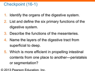 © 2013 Pearson Education, Inc.
Checkpoint (16-1)
1. Identify the organs of the digestive system.
2. List and define the six primary functions of the
digestive system.
3. Describe the functions of the mesenteries.
4. Name the layers of the digestive tract from
superficial to deep.
5. Which is more efficient in propelling intestinal
contents from one place to another—peristalsis
or segmentation?
 