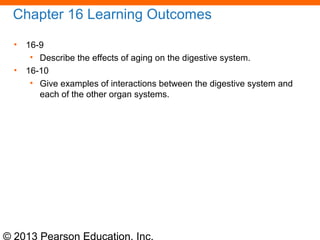 © 2013 Pearson Education, Inc.
Chapter 16 Learning Outcomes
• 16-9
• Describe the effects of aging on the digestive system.
• 16-10
• Give examples of interactions between the digestive system and
each of the other organ systems.
 