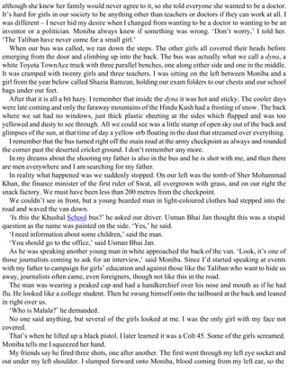 although she knew her family would never agree to it, so she told everyone she wanted to be a doctor.
It’s hard for girls in our society to be anything other than teachers or doctors if they can work at all. I
was different – I never hid my desire when I changed from wanting to be a doctor to wanting to be an
inventor or a politician. Moniba always knew if something was wrong. ‘Don’t worry,’ I told her.
‘The Taliban have never come for a small girl.’
When our bus was called, we ran down the steps. The other girls all covered their heads before
emerging from the door and climbing up into the back. The bus was actually what we call a dyna, a
white Toyota TownAce truck with three parallel benches, one along either side and one in the middle.
It was cramped with twenty girls and three teachers. I was sitting on the left between Moniba and a
girl from the year below called Shazia Ramzan, holding our exam folders to our chests and our school
bags under our feet.
After that it is all a bit hazy. I remember that inside the dyna it was hot and sticky. The cooler days
were late coming and only the faraway mountains of the Hindu Kush had a frosting of snow. The back
where we sat had no windows, just thick plastic sheeting at the sides which flapped and was too
yellowed and dusty to see through. All we could see was a little stamp of open sky out of the back and
glimpses of the sun, at that time of day a yellow orb floating in the dust that streamed over everything.
I remember that the bus turned right off the main road at the army checkpoint as always and rounded
the corner past the deserted cricket ground. I don’t remember any more.
In my dreams about the shooting my father is also in the bus and he is shot with me, and then there
are men everywhere and I am searching for my father.
In reality what happened was we suddenly stopped. On our left was the tomb of Sher Mohammad
Khan, the finance minister of the first ruler of Swat, all overgrown with grass, and on our right the
snack factory. We must have been less than 200 metres from the checkpoint.
We couldn’t see in front, but a young bearded man in light-coloured clothes had stepped into the
road and waved the van down.
‘Is this the Khushal School bus?’ he asked our driver. Usman Bhai Jan thought this was a stupid
question as the name was painted on the side. ‘Yes,’ he said.
‘I need information about some children,’ said the man.
‘You should go to the office,’ said Usman Bhai Jan.
As he was speaking another young man in white approached the back of the van. ‘Look, it’s one of
those journalists coming to ask for an interview,’ said Moniba. Since I’d started speaking at events
with my father to campaign for girls’ education and against those like the Taliban who want to hide us
away, journalists often came, even foreigners, though not like this in the road.
The man was wearing a peaked cap and had a handkerchief over his nose and mouth as if he had
flu. He looked like a college student. Then he swung himself onto the tailboard at the back and leaned
in right over us.
‘Who is Malala?’ he demanded.
No one said anything, but several of the girls looked at me. I was the only girl with my face not
covered.
That’s when he lifted up a black pistol. I later learned it was a Colt 45. Some of the girls screamed.
Moniba tells me I squeezed her hand.
My friends say he fired three shots, one after another. The first went through my left eye socket and
out under my left shoulder. I slumped forward onto Moniba, blood coming from my left ear, so the
 
