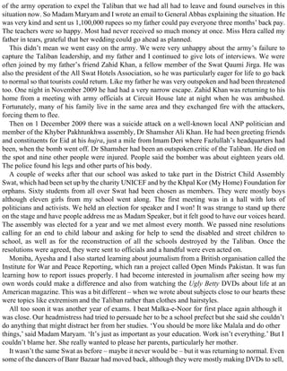 of the army operation to expel the Taliban that we had all had to leave and found ourselves in this
situation now. So Madam Maryam and I wrote an email to General Abbas explaining the situation. He
was very kind and sent us 1,100,000 rupees so my father could pay everyone three months’ back pay.
The teachers were so happy. Most had never received so much money at once. Miss Hera called my
father in tears, grateful that her wedding could go ahead as planned.
This didn’t mean we went easy on the army. We were very unhappy about the army’s failure to
capture the Taliban leadership, and my father and I continued to give lots of interviews. We were
often joined by my father’s friend Zahid Khan, a fellow member of the Swat Qaumi Jirga. He was
also the president of the All Swat Hotels Association, so he was particularly eager for life to go back
to normal so that tourists could return. Like my father he was very outspoken and had been threatened
too. One night in November 2009 he had had a very narrow escape. Zahid Khan was returning to his
home from a meeting with army officials at Circuit House late at night when he was ambushed.
Fortunately, many of his family live in the same area and they exchanged fire with the attackers,
forcing them to flee.
Then on 1 December 2009 there was a suicide attack on a well-known local ANP politician and
member of the Khyber Pakhtunkhwa assembly, Dr Shamsher Ali Khan. He had been greeting friends
and constituents for Eid at his hujra, just a mile from Imam Deri where Fazlullah’s headquarters had
been, when the bomb went off. Dr Shamsher had been an outspoken critic of the Taliban. He died on
the spot and nine other people were injured. People said the bomber was about eighteen years old.
The police found his legs and other parts of his body.
A couple of weeks after that our school was asked to take part in the District Child Assembly
Swat, which had been set up by the charity UNICEF and by the Khpal Kor (My Home) Foundation for
orphans. Sixty students from all over Swat had been chosen as members. They were mostly boys
although eleven girls from my school went along. The first meeting was in a hall with lots of
politicians and activists. We held an election for speaker and I won! It was strange to stand up there
on the stage and have people address me as Madam Speaker, but it felt good to have our voices heard.
The assembly was elected for a year and we met almost every month. We passed nine resolutions
calling for an end to child labour and asking for help to send the disabled and street children to
school, as well as for the reconstruction of all the schools destroyed by the Taliban. Once the
resolutions were agreed, they were sent to officials and a handful were even acted on.
Moniba, Ayesha and I also started learning about journalism from a British organisation called the
Institute for War and Peace Reporting, which ran a project called Open Minds Pakistan. It was fun
learning how to report issues properly. I had become interested in journalism after seeing how my
own words could make a difference and also from watching the Ugly Betty DVDs about life at an
American magazine. This was a bit different – when we wrote about subjects close to our hearts these
were topics like extremism and the Taliban rather than clothes and hairstyles.
All too soon it was another year of exams. I beat Malka-e-Noor for first place again although it
was close. Our headmistress had tried to persuade her to be a school prefect but she said she couldn’t
do anything that might distract her from her studies. ‘You should be more like Malala and do other
things,’ said Madam Maryam. ‘It’s just as important as your education. Work isn’t everything.’ But I
couldn’t blame her. She really wanted to please her parents, particularly her mother.
It wasn’t the same Swat as before – maybe it never would be – but it was returning to normal. Even
some of the dancers of Banr Bazaar had moved back, although they were mostly making DVDs to sell,
 