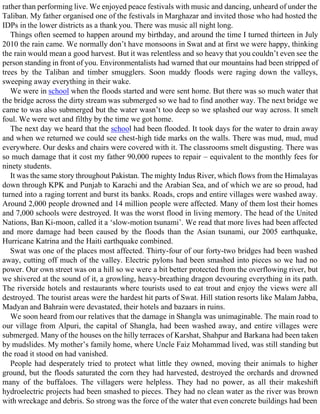 rather than performing live. We enjoyed peace festivals with music and dancing, unheard of under the
Taliban. My father organised one of the festivals in Marghazar and invited those who had hosted the
IDPs in the lower districts as a thank you. There was music all night long.
Things often seemed to happen around my birthday, and around the time I turned thirteen in July
2010 the rain came. We normally don’t have monsoons in Swat and at first we were happy, thinking
the rain would mean a good harvest. But it was relentless and so heavy that you couldn’t even see the
person standing in front of you. Environmentalists had warned that our mountains had been stripped of
trees by the Taliban and timber smugglers. Soon muddy floods were raging down the valleys,
sweeping away everything in their wake.
We were in school when the floods started and were sent home. But there was so much water that
the bridge across the dirty stream was submerged so we had to find another way. The next bridge we
came to was also submerged but the water wasn’t too deep so we splashed our way across. It smelt
foul. We were wet and filthy by the time we got home.
The next day we heard that the school had been flooded. It took days for the water to drain away
and when we returned we could see chest-high tide marks on the walls. There was mud, mud, mud
everywhere. Our desks and chairs were covered with it. The classrooms smelt disgusting. There was
so much damage that it cost my father 90,000 rupees to repair – equivalent to the monthly fees for
ninety students.
It was the same story throughout Pakistan. The mighty Indus River, which flows from the Himalayas
down through KPK and Punjab to Karachi and the Arabian Sea, and of which we are so proud, had
turned into a raging torrent and burst its banks. Roads, crops and entire villages were washed away.
Around 2,000 people drowned and 14 million people were affected. Many of them lost their homes
and 7,000 schools were destroyed. It was the worst flood in living memory. The head of the United
Nations, Ban Ki-moon, called it a ‘slow-motion tsunami’. We read that more lives had been affected
and more damage had been caused by the floods than the Asian tsunami, our 2005 earthquake,
Hurricane Katrina and the Haiti earthquake combined.
Swat was one of the places most affected. Thirty-four of our forty-two bridges had been washed
away, cutting off much of the valley. Electric pylons had been smashed into pieces so we had no
power. Our own street was on a hill so we were a bit better protected from the overflowing river, but
we shivered at the sound of it, a growling, heavy-breathing dragon devouring everything in its path.
The riverside hotels and restaurants where tourists used to eat trout and enjoy the views were all
destroyed. The tourist areas were the hardest hit parts of Swat. Hill station resorts like Malam Jabba,
Madyan and Bahrain were devastated, their hotels and bazaars in ruins.
We soon heard from our relatives that the damage in Shangla was unimaginable. The main road to
our village from Alpuri, the capital of Shangla, had been washed away, and entire villages were
submerged. Many of the houses on the hilly terraces of Karshat, Shahpur and Barkana had been taken
by mudslides. My mother’s family home, where Uncle Faiz Mohammad lived, was still standing but
the road it stood on had vanished.
People had desperately tried to protect what little they owned, moving their animals to higher
ground, but the floods saturated the corn they had harvested, destroyed the orchards and drowned
many of the buffaloes. The villagers were helpless. They had no power, as all their makeshift
hydroelectric projects had been smashed to pieces. They had no clean water as the river was brown
with wreckage and debris. So strong was the force of the water that even concrete buildings had been
 
