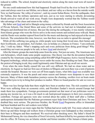 reduced to rubble. The school, hospital and electricity station along the main road were all razed to
the ground.
No one could understand how this had happened. People had lived by the river in Swat for 3,000
years and always seen it as our lifeline, not a threat, and our valley as a haven from the outside world.
Now we had become ‘the valley of sorrows’, said my cousin Sultan Rome. First the earthquake, then
the Taliban, then the military operation and now, just as we were starting to rebuild, devastating
floods arrived to wash all our work away. People were desperately worried that the Taliban would
take advantage of the chaos and return to the valley.
My father sent food and aid to Shangla using money collected by friends and the Swat Association
of Private Schools. Our friend Shiza and some of the activists we had met in Islamabad came to
Mingora and distributed lots of money. But just like during the earthquake, it was mainly volunteers
from Islamic groups who were the first to arrive in the more remote and isolated areas with aid. Many
said the floods were another reproof from God for the music and dancing we had enjoyed at the recent
festivals. The consolation this time, however, was that there was no radio to spread this message!
While all this suffering was going on, while people were losing their loved ones, their homes and
their livelihoods, our president, Asif Zardari, was on holiday at a chateau in France. ‘I am confused,
Aba,’ I told my father. ‘What’s stopping each and every politician from doing good things? Why
would they not want our people to be safe, to have food and electricity?’
After the Islamic groups the main help came from the army. Not just our army. The Americans also
sent helicopters, which made some people suspicious. One theory was that the devastation had been
created by the Americans using something called HAARP (High Frequency Active Auroral Research
Program) technology, which causes huge waves under the ocean, thus flooding our land. Then, under
the pretext of bringing in aid, they could legitimately enter Pakistan and spy on all our secrets.
Even when the rains finally ceased life was still very difficult. We had no clean water and no
electricity. In August we had our first case of cholera in Mingora and soon there was a tent of patients
outside the hospital. Because we were cut off from supply routes, what little food was available was
extremely expensive. It was the peach and onion season and farmers were desperate to save their
harvests. Many of them made hazardous journeys across the churning, swollen river on boats made
from rubber tyres to try to bring their produce to market. When we found peaches for sale we were so
happy.
There was less foreign help than there might have been at another time. The rich countries of the
West were suffering from an economic crisis, and President Zardari’s travels around Europe had
made them less sympathetic. Foreign governments pointed out that most of our politicians weren’t
paying any income tax, so it was a bit much to ask hard-pressed taxpayers in their own countries to
contribute. Foreign aid agencies were also worried about the safety of their staff after a Taliban
spokesperson demanded that the Pakistan government reject help from Christians and Jews. No one
doubted they were serious. The previous October, the World Food Programme office in Islamabad
had been bombed and five aid workers were killed.
In Swat we began to see more signs that the Taliban had never really left. Two more schools were
blown up and three foreign aid workers from a Christian group were kidnapped as they returned to
their base in Mingora and then murdered. We received other shocking news. My father’s friend Dr
Mohammad Farooq, the vice chancellor of Swat University, had been killed by two gunmen who burst
into his office. Dr Farooq was an Islamic scholar and former member of the Jamaat-e-Islami party,
 