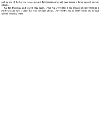 and as one of the biggest voices against Talibanisation he had even issued a fatwa against suicide
attacks.
We felt frustrated and scared once again. When we were IDPs I had thought about becoming a
politician and now I knew that was the right choice. Our country had so many crises and no real
leaders to tackle them.
 