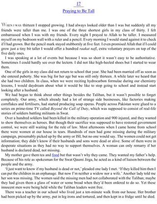 17
Praying to Be Tall
WHEN I WAS thirteen I stopped growing. I had always looked older than I was but suddenly all my
friends were taller than me. I was one of the three shortest girls in my class of thirty. I felt
embarrassed when I was with my friends. Every night I prayed to Allah to be taller. I measured
myself on my bedroom wall with a ruler and a pencil. Every morning I would stand against it to check
if I had grown. But the pencil mark stayed stubbornly at five feet. I even promised Allah that if I could
grow just a tiny bit taller I would offer a hundred raakat nafl, extra voluntary prayers on top of the
five daily ones.
I was speaking at a lot of events but because I was so short it wasn’t easy to be authoritative.
Sometimes I could hardly see over the lectern. I did not like high-heeled shoes but I started to wear
them.
One of the girls in my class did not return to school that year. She had been married off as soon as
she entered puberty. She was big for her age but was still only thirteen. A while later we heard that
she had two children. In class, when we were reciting hydrocarbon formulae during our chemistry
lessons, I would daydream about what it would be like to stop going to school and instead start
looking after a husband.
We had begun to think about other things besides the Taliban, but it wasn’t possible to forget
completely. Our army, which already had a lot of strange side businesses, like factories making
cornflakes and fertilisers, had started producing soap operas. People across Pakistan were glued to a
series on prime-time TV called Beyond the Call of Duty, which was supposed to consist of real-life
stories of soldiers battling militants in Swat.
Over a hundred soldiers had been killed in the military operation and 900 injured, and they wanted
to show themselves as heroes. But though their sacrifice was supposed to have restored government
control, we were still waiting for the rule of law. Most afternoons when I came home from school
there were women at our house in tears. Hundreds of men had gone missing during the military
campaign, presumably picked up by the army or ISI, but no one would say. The women could not get
information; they didn’t know if their husbands and sons were dead or alive. Some of them were in
desperate situations as they had no way to support themselves. A woman can only remarry if her
husband is declared dead, not missing.
My mother gave them tea and food but that wasn’t why they came. They wanted my father’s help.
Because of his role as spokesman for the Swat Qaumi Jirga, he acted as a kind of liaison between the
people and the army.
‘I just want to know if my husband is dead or not,’ pleaded one lady I met. ‘If they killed him then I
can put the children in an orphanage. But now I’m neither a widow nor a wife.’ Another lady told me
her son was missing. The women said the missing men had not collaborated with the Taliban; maybe
they had given them a glass of water or some bread when they’d been ordered to do so. Yet these
innocent men were being held while the Taliban leaders went free.
There was a teacher in our school who lived just a ten-minute walk from our house. Her brother
had been picked up by the army, put in leg irons and tortured, and then kept in a fridge until he died.
 