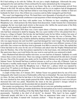 He’d had nothing to do with the Taliban. He was just a simple shopkeeper. Afterwards the army
apologised to her and said they’d been confused by his name and picked up the wrong person.
It wasn’t just poor women who came to our house. One day a rich businessman arrived from
Muscat in the Gulf. He told my father that his brother and five or six nephews had all disappeared,
and he wanted to know if they had been killed or were being held so he knew whether to find new
husbands for their wives. One of them was a maulana and my father managed to get him freed.
This wasn’t just happening in Swat. We heard there were thousands of missing all over Pakistan.
Many people protested outside courthouses or put up posters of their missing but got nowhere.
Meanwhile our courts were busy with another issue. In Pakistan we have something called the
Blasphemy Law, which protects the Holy Quran from desecration. Under General Zia’s Islamisation
campaign, the law was made much stricter so that anyone who ‘defiles the sacred name of the Holy
Prophet’ can be punished by death or life imprisonment.
One day in November 2010 there was a news report about a Christian woman called Asia Bibi
who had been sentenced to death by hanging. She was a poor mother of five who picked fruit for a
living in a village in Punjab. One hot day she had fetched water for her fellow workers but some of
them refused to drink it, saying that the water was ‘unclean’ because she was a Christian. They
believed that as Muslims they would be defiled by drinking with her. One of them was her neighbour,
who was angry because she said Asia Bibi’s goat had damaged her water trough. They had ended up
in an argument, and of course just as in our arguments at school there were different versions of who
said what. One version was that they tried to persuade Asia Bibi to convert to Islam. She replied that
Christ had died on the cross for the sins of Christians and asked what the Prophet Mohammad had
done for Muslims. One of the fruit pickers reported her to the local imam, who informed the police.
She spent more than a year in jail before the case went to court and she was sentenced to death.
Since Musharraf had allowed satellite television, we now had lots of channels. Suddenly we could
witness these events on television. There was outrage round the world and all the talk shows covered
the case. One of the few people who spoke out for Asia Bibi in Pakistan was the governor of Punjab,
Salman Taseer. He himself had been a political prisoner as well as a close ally of Benazir. Later on
he became a wealthy media mogul. He went to visit Asia Bibi in jail and said that President Zardari
should pardon her. He called the Blasphemy Law a ‘black law’, a phrase which was repeated by
some of our TV anchors to stir things up. Then some imams at Friday prayers in the largest mosque in
Rawalpindi condemned the governor.
A couple of days later, on 4 January 2011, Salman Taseer was gunned down by one of his own
bodyguards after lunch in an area of fashionable coffee bars in Islamabad. The man shot him twenty-
six times. He later said that he had done it for God after hearing the Friday prayers in Rawalpindi.
We were shocked by how many people praised the killer. When he appeared in court even lawyers
showered him with rose petals. Meanwhile the imam at the late governor’s mosque refused to
perform his funeral prayers and the president did not attend his funeral.
Our country was going crazy. How was it possible that we were now garlanding murderers?
Shortly after that my father got another death threat. He had spoken at an event to commemorate the
third anniversary of the bombing of the Haji Baba High School. At the event my father had spoken
passionately. ‘Fazlullah is the chief of all devils!’ he shouted. ‘Why hasn’t he been caught?’
Afterwards people told him to be very careful. Then an anonymous letter came to our house
addressed to my father. It started with ‘Asalaamu alaikum’ – ‘Peace be upon you’ – but it wasn’t
 
