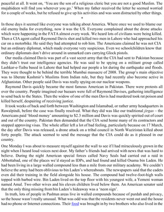peaceful at all. It went on, ‘You are the son of a religious cleric but you are not a good Muslim. The
mujahideen will find you wherever you go.’ When my father received the letter he seemed worried
for a couple of weeks, but he refused to give up his activities and was soon distracted by other things.
*
In those days it seemed like everyone was talking about America. Where once we used to blame our
old enemy India for everything, now it was the US. Everyone complained about the drone attacks
which were happening in the FATA almost every week. We heard lots of civilians were being killed.
Then a CIA agent called Raymond Davis shot and killed two men in Lahore who had approached his
car on a motorbike. He said they had attempted to rob him. The Americans claimed he was not CIA
but an ordinary diplomat, which made everyone very suspicious. Even we schoolchildren know that
ordinary diplomats don’t drive around in unmarked cars carrying Glock pistols.
Our media claimed Davis was part of a vast secret army that the CIA had sent to Pakistan because
they didn’t trust our intelligence agencies. He was said to be spying on a militant group called
Lashkar-e-Taiba based in Lahore that had helped our people a lot during the earthquake and floods.
They were thought to be behind the terrible Mumbai massacre of 2008. The group’s main objective
was to liberate Kashmir’s Muslims from Indian rule, but they had recently also become active in
Afghanistan. Other people said Davis was really spying on our nuclear weapons.
Raymond Davis quickly became the most famous American in Pakistan. There were protests all
over the country. People imagined our bazaars were full of Raymond Davises, gathering intelligence
to send back to the States. Then the widow of one of the men Davis had murdered took rat poison and
killed herself, despairing of receiving justice.
It took weeks of back and forth between Washington and Islamabad, or rather army headquarters in
Rawalpindi, before the case was finally resolved. What they did was like our traditional jirgas – the
Americans paid ‘blood money’ amounting to $2.3 million and Davis was quickly spirited out of court
and out of the country. Pakistan then demanded that the CIA send home many of its contractors and
stopped approving visas. The whole affair left a lot of bad feeling, particularly because on 17 March,
the day after Davis was released, a drone attack on a tribal council in North Waziristan killed about
forty people. The attack seemed to send the message that the CIA could do as it pleased in our
country.
One Monday I was about to measure myself against the wall to see if I had miraculously grown in the
night when I heard loud voices next door. My father’s friends had arrived with news that was hard to
believe. During the night American special forces called Navy Seals had carried out a raid in
Abbottabad, one of the places we’d stayed as IDPs, and had found and killed Osama bin Laden. He
had been living in a large walled compound less than a mile from our military academy. We couldn’t
believe the army had been oblivious to bin Laden’s whereabouts. The newspapers said that the cadets
even did their training in the field alongside his house. The compound had twelve-foot-high walls
topped with barbed wire. Bin Laden lived on the top floor with his youngest wife, a Yemeni woman
named Amal. Two other wives and his eleven children lived below them. An American senator said
that the only thing missing from bin Laden’s hideaway was a ‘neon sign’.
In truth, lots of people in Pashtun areas live in walled compounds because of purdah and privacy,
so the house wasn’t really unusual. What was odd was that the residents never went out and the house
had no phone or Internet connections. Their food was brought in by two brothers who also lived in the
 