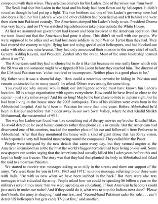 compound with their wives. They acted as couriers for bin Laden. One of the wives was from Swat!
The Seals had shot bin Laden in the head and his body had been flown out by helicopter. It didn’t
sound as though he had put up a fight. The two brothers and one of bin Laden’s grown-up sons had
also been killed, but bin Laden’s wives and other children had been tied up and left behind and were
then taken into Pakistani custody. The Americans dumped bin Laden’s body at sea. President Obama
was very happy, and on TV we watched big celebrations take place outside the White House.
At first we assumed our government had known and been involved in the American operation. But
we soon found out that the Americans had gone it alone. This didn’t sit well with our people. We
were supposed to be allies and we had lost more soldiers in their War on Terror than they had. They
had entered the country at night, flying low and using special quiet helicopters, and had blocked our
radar with electronic interference. They had only announced their mission to the army chief of staff,
General Ashfaq Kayani, and President Zardari after the event. Most of the army leadership learned
about it on TV.
The Americans said they had no choice but to do it like that because no one really knew which side
the ISI was on and someone might have tipped off bin Laden before they reached him. The director of
the CIA said Pakistan was ‘either involved or incompetent. Neither place is a good place to be.’
My father said it was a shameful day. ‘How could a notorious terrorist be hiding in Pakistan and
remain undetected for so many years?’ he asked. Others were asking the same thing.
You could see why anyone would think our intelligence service must have known bin Laden’s
location. ISI is a huge organisation with agents everywhere. How could he have lived so close to the
capital – just sixty miles away? And for so long! Maybe the best place to hide is in plain sight, but he
had been living in that house since the 2005 earthquake. Two of his children were even born in the
Abbottabad hospital. And he’d been in Pakistan for more than nine years. Before Abbottabad he’d
been in Haripur and before that hidden away in our own Swat Valley, where he met Khalid Sheikh
Mohammad, the mastermind of 9/11.
The way bin Laden was found was like something out of the spy movies my brother Khushal likes.
To avoid detection he used human couriers rather than phone calls or emails. But the Americans had
discovered one of his couriers, tracked the number plate of his car and followed it from Peshawar to
Abbottabad. After that they monitored the house with a kind of giant drone that has X-ray vision,
which spotted a very tall bearded man pacing round the compound. They called him the Pacer.
People were intrigued by the new details that came every day, but they seemed angrier at the
American incursion than at the fact that the world’s biggest terrorist had been living on our soil. Some
newspapers ran stories saying that the Americans had actually killed bin Laden years before this and
kept his body in a freezer. The story was that they had then planted the body in Abbottabad and faked
the raid to embarrass Pakistan.
We started to receive text messages asking us to rally in the streets and show our support of the
army. ‘We were there for you in 1948, 1965 and 1971,’ said one message, referring to our three wars
with India. ‘Be with us now when we have been stabbed in the back.’ But there were also text
messages which ridiculed the army. People asked how we could be spending $6 billion a year on the
military (seven times more than we were spending on education), if four American helicopters could
just sneak in under our radar? And if they could do it, what was to stop the Indians next door? ‘Please
don’t honk, the army is sleeping,’ said one text, and ‘Second-hand Pakistani radar for sale . . . can’t
detect US helicopters but gets cable TV just fine,’ said another.
 
