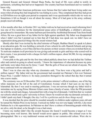 General Kayani and General Ahmad Shuja Pasha, the head of ISI, were called to testify in
parliament, something that had never happened. Our country had been humiliated and we wanted to
know why.
We also learned that American politicians were furious that bin Laden had been living under our
noses when all along they had imagined he was hiding in a cave. They complained that they had given
us $20 billion over an eight-year period to cooperate and it was questionable which side we were on.
Sometimes it felt as though it was all about the money. Most of it had gone to the army; ordinary
people received nothing.
*
A few months after that, in October 2011 my father told me he had received an email informing him I
was one of five nominees for the international peace prize of KidsRights, a children’s advocacy
group based in Amsterdam. My name had been put forward by Archbishop Desmond Tutu from South
Africa. He was a great hero of my father for his fight against apartheid. My father was disappointed
when I didn’t win but I pointed out to him that all I had done was speak out; we didn’t have an
organisation doing practical things like the award winners had.
Shortly after that I was invited by the chief minister of Punjab, Shahbaz Sharif, to speak in Lahore
at an education gala. He was building a network of new schools he calls Daanish Schools and giving
free laptops to students, even if they did have his picture on their screens when you switched them on.
To motivate students in all provinces he was giving cash awards to girls and boys who scored well in
their exams. I was presented with a cheque for half a million rupees, about $4,500, for my campaign
for girls’ rights.
I wore pink to the gala and for the first time talked publicly about how we had defied the Taliban
edict and carried on going to school secretly. ‘I know the importance of education because my pens
and books were taken from me by force,’ I said. ‘But the girls of Swat are not afraid of anyone. We
have continued with our education.’
Then I was in class one day when my classmates said, ‘You have won a big prize and half a
million rupees!’ My father told me the government had awarded me Pakistan’s first ever National
Peace Prize. I couldn’t believe it. So many journalists thronged to the school that day that it turned
into a news studio.
The ceremony was on 20 December 2011 at the prime minister’s official residence, one of the big
white mansions on the hill at the end of Constitution Avenue which I had seen on my trip to
Islamabad. By then I was used to meeting politicians. I was not nervous though my father tried to
intimidate me by saying Prime Minister Gilani came from a family of saints. After the PM presented
me with the award and cheque, I presented him with a long list of demands. I told him that we wanted
our schools rebuilt and a girls’ university in Swat. I knew he would not take my demands seriously so
I didn’t push very hard. I thought, One day I will be a politician and do these things myself.
It was decided that the prize should be awarded annually to children under eighteen years old and
be named the Malala Prize in my honour. I noticed my father was not very happy with this. Like most
Pashtuns he is a bit superstitious. In Pakistan we don’t have a culture of honouring people while they
are alive, only the dead, so he thought it was a bad omen.
I know my mother didn’t like the awards because she feared I would become a target as I was
becoming more well known. She herself would never appear in public. She refused even to be
photographed. She is a very traditional woman and this is our centuries-old culture. Were she to
 