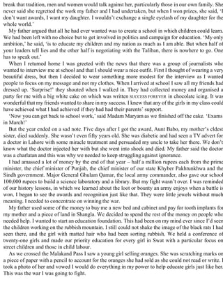 break that tradition, men and women would talk against her, particularly those in our own family. She
never said she regretted the work my father and I had undertaken, but when I won prizes, she said, ‘I
don’t want awards, I want my daughter. I wouldn’t exchange a single eyelash of my daughter for the
whole world.’
My father argued that all he had ever wanted was to create a school in which children could learn.
We had been left with no choice but to get involved in politics and campaign for education. ‘My only
ambition,’ he said, ‘is to educate my children and my nation as much as I am able. But when half of
your leaders tell lies and the other half is negotiating with the Taliban, there is nowhere to go. One
has to speak out.’
When I returned home I was greeted with the news that there was a group of journalists who
wanted to interview me at school and that I should wear a nice outfit. First I thought of wearing a very
beautiful dress, but then I decided to wear something more modest for the interview as I wanted
people to focus on my message and not my clothes. When I arrived at school I saw all my friends had
dressed up. ‘Surprise!’ they shouted when I walked in. They had collected money and organised a
party for me with a big white cake on which was written SUCCESS FOREVER in chocolate icing. It was
wonderful that my friends wanted to share in my success. I knew that any of the girls in my class could
have achieved what I had achieved if they had had their parents’ support.
‘Now you can get back to school work,’ said Madam Maryam as we finished off the cake. ‘Exams
in March!’
But the year ended on a sad note. Five days after I got the award, Aunt Babo, my mother’s eldest
sister, died suddenly. She wasn’t even fifty years old. She was diabetic and had seen a TV advert for
a doctor in Lahore with some miracle treatment and persuaded my uncle to take her there. We don’t
know what the doctor injected her with but she went into shock and died. My father said the doctor
was a charlatan and this was why we needed to keep struggling against ignorance.
I had amassed a lot of money by the end of that year – half a million rupees each from the prime
minister, the chief minister of Punjab, the chief minister of our state Khyber Pakhtunkhwa and the
Sindh government. Major General Ghulam Qamar, the local army commander, also gave our school
100,000 rupees to build a science laboratory and a library. But my fight wasn’t over. I was reminded
of our history lessons, in which we learned about the loot or bounty an army enjoys when a battle is
won. I began to see the awards and recognition just like that. They were little jewels without much
meaning. I needed to concentrate on winning the war.
My father used some of the money to buy me a new bed and cabinet and pay for tooth implants for
my mother and a piece of land in Shangla. We decided to spend the rest of the money on people who
needed help. I wanted to start an education foundation. This had been on my mind ever since I’d seen
the children working on the rubbish mountain. I still could not shake the image of the black rats I had
seen there, and the girl with matted hair who had been sorting rubbish. We held a conference of
twenty-one girls and made our priority education for every girl in Swat with a particular focus on
street children and those in child labour.
As we crossed the Malakand Pass I saw a young girl selling oranges. She was scratching marks on
a piece of paper with a pencil to account for the oranges she had sold as she could not read or write. I
took a photo of her and vowed I would do everything in my power to help educate girls just like her.
This was the war I was going to fight.
 