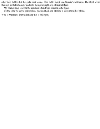 other two bullets hit the girls next to me. One bullet went into Shazia’s left hand. The third went
through her left shoulder and into the upper right arm of Kainat Riaz.
My friends later told me the gunman’s hand was shaking as he fired.
By the time we got to the hospital my long hair and Moniba’s lap were full of blood.
Who is Malala? I am Malala and this is my story.
 