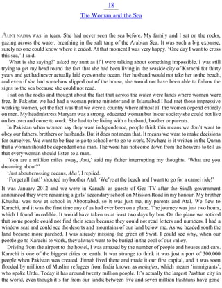 18
The Woman and the Sea
AUNT NAJMA WAS in tears. She had never seen the sea before. My family and I sat on the rocks,
gazing across the water, breathing in the salt tang of the Arabian Sea. It was such a big expanse,
surely no one could know where it ended. At that moment I was very happy. ‘One day I want to cross
this sea,’ I said.
‘What is she saying?’ asked my aunt as if I were talking about something impossible. I was still
trying to get my head round the fact that she had been living in the seaside city of Karachi for thirty
years and yet had never actually laid eyes on the ocean. Her husband would not take her to the beach,
and even if she had somehow slipped out of the house, she would not have been able to follow the
signs to the sea because she could not read.
I sat on the rocks and thought about the fact that across the water were lands where women were
free. In Pakistan we had had a woman prime minister and in Islamabad I had met those impressive
working women, yet the fact was that we were a country where almost all the women depend entirely
on men. My headmistress Maryam was a strong, educated woman but in our society she could not live
on her own and come to work. She had to be living with a husband, brother or parents.
In Pakistan when women say they want independence, people think this means we don’t want to
obey our fathers, brothers or husbands. But it does not mean that. It means we want to make decisions
for ourselves. We want to be free to go to school or to go to work. Nowhere is it written in the Quran
that a woman should be dependent on a man. The word has not come down from the heavens to tell us
that every woman should listen to a man.
‘You are a million miles away, Jani,’ said my father interrupting my thoughts. ‘What are you
dreaming about?’
‘Just about crossing oceans, Aba’, I replied.
‘Forget all that!’ shouted my brother Atal. ‘We’re at the beach and I want to go for a camel ride!’
It was January 2012 and we were in Karachi as guests of Geo TV after the Sindh government
announced they were renaming a girls’ secondary school on Mission Road in my honour. My brother
Khushal was now at school in Abbottabad, so it was just me, my parents and Atal. We flew to
Karachi, and it was the first time any of us had ever been on a plane. The journey was just two hours,
which I found incredible. It would have taken us at least two days by bus. On the plane we noticed
that some people could not find their seats because they could not read letters and numbers. I had a
window seat and could see the deserts and mountains of our land below me. As we headed south the
land became more parched. I was already missing the green of Swat. I could see why, when our
people go to Karachi to work, they always want to be buried in the cool of our valley.
Driving from the airport to the hostel, I was amazed by the number of people and houses and cars.
Karachi is one of the biggest cities on earth. It was strange to think it was just a port of 300,000
people when Pakistan was created. Jinnah lived there and made it our first capital, and it was soon
flooded by millions of Muslim refugees from India known as mohajirs, which means ‘immigrants’,
who spoke Urdu. Today it has around twenty million people. It’s actually the largest Pashtun city in
the world, even though it’s far from our lands; between five and seven million Pashtuns have gone
 