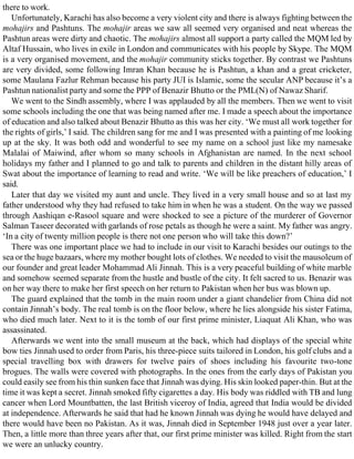 there to work.
Unfortunately, Karachi has also become a very violent city and there is always fighting between the
mohajirs and Pashtuns. The mohajir areas we saw all seemed very organised and neat whereas the
Pashtun areas were dirty and chaotic. The mohajirs almost all support a party called the MQM led by
Altaf Hussain, who lives in exile in London and communicates with his people by Skype. The MQM
is a very organised movement, and the mohajir community sticks together. By contrast we Pashtuns
are very divided, some following Imran Khan because he is Pashtun, a khan and a great cricketer,
some Maulana Fazlur Rehman because his party JUI is Islamic, some the secular ANP because it’s a
Pashtun nationalist party and some the PPP of Benazir Bhutto or the PML(N) of Nawaz Sharif.
We went to the Sindh assembly, where I was applauded by all the members. Then we went to visit
some schools including the one that was being named after me. I made a speech about the importance
of education and also talked about Benazir Bhutto as this was her city. ‘We must all work together for
the rights of girls,’ I said. The children sang for me and I was presented with a painting of me looking
up at the sky. It was both odd and wonderful to see my name on a school just like my namesake
Malalai of Maiwind, after whom so many schools in Afghanistan are named. In the next school
holidays my father and I planned to go and talk to parents and children in the distant hilly areas of
Swat about the importance of learning to read and write. ‘We will be like preachers of education,’ I
said.
Later that day we visited my aunt and uncle. They lived in a very small house and so at last my
father understood why they had refused to take him in when he was a student. On the way we passed
through Aashiqan e-Rasool square and were shocked to see a picture of the murderer of Governor
Salman Taseer decorated with garlands of rose petals as though he were a saint. My father was angry.
‘In a city of twenty million people is there not one person who will take this down?’
There was one important place we had to include in our visit to Karachi besides our outings to the
sea or the huge bazaars, where my mother bought lots of clothes. We needed to visit the mausoleum of
our founder and great leader Mohammad Ali Jinnah. This is a very peaceful building of white marble
and somehow seemed separate from the hustle and bustle of the city. It felt sacred to us. Benazir was
on her way there to make her first speech on her return to Pakistan when her bus was blown up.
The guard explained that the tomb in the main room under a giant chandelier from China did not
contain Jinnah’s body. The real tomb is on the floor below, where he lies alongside his sister Fatima,
who died much later. Next to it is the tomb of our first prime minister, Liaquat Ali Khan, who was
assassinated.
Afterwards we went into the small museum at the back, which had displays of the special white
bow ties Jinnah used to order from Paris, his three-piece suits tailored in London, his golf clubs and a
special travelling box with drawers for twelve pairs of shoes including his favourite two-tone
brogues. The walls were covered with photographs. In the ones from the early days of Pakistan you
could easily see from his thin sunken face that Jinnah was dying. His skin looked paper-thin. But at the
time it was kept a secret. Jinnah smoked fifty cigarettes a day. His body was riddled with TB and lung
cancer when Lord Mountbatten, the last British viceroy of India, agreed that India would be divided
at independence. Afterwards he said that had he known Jinnah was dying he would have delayed and
there would have been no Pakistan. As it was, Jinnah died in September 1948 just over a year later.
Then, a little more than three years after that, our first prime minister was killed. Right from the start
we were an unlucky country.
 