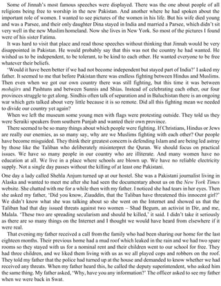 Some of Jinnah’s most famous speeches were displayed. There was the one about people of all
religions being free to worship in the new Pakistan. And another where he had spoken about the
important role of women. I wanted to see pictures of the women in his life. But his wife died young
and was a Parsee, and their only daughter Dina stayed in India and married a Parsee, which didn’t sit
very well in the new Muslim homeland. Now she lives in New York. So most of the pictures I found
were of his sister Fatima.
It was hard to visit that place and read those speeches without thinking that Jinnah would be very
disappointed in Pakistan. He would probably say that this was not the country he had wanted. He
wished us to be independent, to be tolerant, to be kind to each other. He wanted everyone to be free
whatever their beliefs.
‘Would it have been better if we had not become independent but stayed part of India?’ I asked my
father. It seemed to me that before Pakistan there was endless fighting between Hindus and Muslims.
Then even when we got our own country there was still fighting, but this time it was between
mohajirs and Pashtuns and between Sunnis and Shias. Instead of celebrating each other, our four
provinces struggle to get along. Sindhis often talk of separation and in Baluchistan there is an ongoing
war which gets talked about very little because it is so remote. Did all this fighting mean we needed
to divide our country yet again?
When we left the museum some young men with flags were protesting outside. They told us they
were Seraiki speakers from southern Punjab and wanted their own province.
There seemed to be so many things about which people were fighting. If Christians, Hindus or Jews
are really our enemies, as so many say, why are we Muslims fighting with each other? Our people
have become misguided. They think their greatest concern is defending Islam and are being led astray
by those like the Taliban who deliberately misinterpret the Quran. We should focus on practical
issues. We have so many people in our country who are illiterate. And many women have no
education at all. We live in a place where schools are blown up. We have no reliable electricity
supply. Not a single day passes without the killing of at least one Pakistani.
One day a lady called Shehla Anjum turned up at our hostel. She was a Pakistani journalist living in
Alaska and wanted to meet me after she had seen the documentary about us on the New York Times
website. She chatted with me for a while then with my father. I noticed she had tears in her eyes. Then
she asked my father, ‘Did you know, Ziauddin, that the Taliban have threatened this innocent girl?’
We didn’t know what she was talking about so she went on the Internet and showed us that the
Taliban had that day issued threats against two women – Shad Begum, an activist in Dir, and me,
Malala. ‘These two are spreading secularism and should be killed,’ it said. I didn’t take it seriously
as there are so many things on the Internet and I thought we would have heard from elsewhere if it
were real.
That evening my father received a call from the family who had been sharing our home for the last
eighteen months. Their previous home had a mud roof which leaked in the rain and we had two spare
rooms so they stayed with us for a nominal rent and their children went to our school for free. They
had three children, and we liked them living with us as we all played cops and robbers on the roof.
They told my father that the police had turned up at the house and demanded to know whether we had
received any threats. When my father heard this, he called the deputy superintendent, who asked him
the same thing. My father asked, ‘Why, have you any information?’ The officer asked to see my father
when we were back in Swat.
 