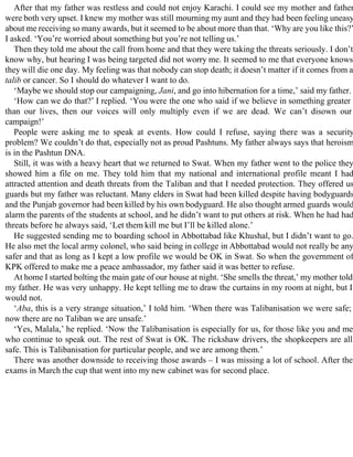 After that my father was restless and could not enjoy Karachi. I could see my mother and father
were both very upset. I knew my mother was still mourning my aunt and they had been feeling uneasy
about me receiving so many awards, but it seemed to be about more than that. ‘Why are you like this?’
I asked. ‘You’re worried about something but you’re not telling us.’
Then they told me about the call from home and that they were taking the threats seriously. I don’t
know why, but hearing I was being targeted did not worry me. It seemed to me that everyone knows
they will die one day. My feeling was that nobody can stop death; it doesn’t matter if it comes from a
talib or cancer. So I should do whatever I want to do.
‘Maybe we should stop our campaigning, Jani, and go into hibernation for a time,’ said my father.
‘How can we do that?’ I replied. ‘You were the one who said if we believe in something greater
than our lives, then our voices will only multiply even if we are dead. We can’t disown our
campaign!’
People were asking me to speak at events. How could I refuse, saying there was a security
problem? We couldn’t do that, especially not as proud Pashtuns. My father always says that heroism
is in the Pashtun DNA.
Still, it was with a heavy heart that we returned to Swat. When my father went to the police they
showed him a file on me. They told him that my national and international profile meant I had
attracted attention and death threats from the Taliban and that I needed protection. They offered us
guards but my father was reluctant. Many elders in Swat had been killed despite having bodyguards
and the Punjab governor had been killed by his own bodyguard. He also thought armed guards would
alarm the parents of the students at school, and he didn’t want to put others at risk. When he had had
threats before he always said, ‘Let them kill me but I’ll be killed alone.’
He suggested sending me to boarding school in Abbottabad like Khushal, but I didn’t want to go.
He also met the local army colonel, who said being in college in Abbottabad would not really be any
safer and that as long as I kept a low profile we would be OK in Swat. So when the government of
KPK offered to make me a peace ambassador, my father said it was better to refuse.
At home I started bolting the main gate of our house at night. ‘She smells the threat,’ my mother told
my father. He was very unhappy. He kept telling me to draw the curtains in my room at night, but I
would not.
‘Aba, this is a very strange situation,’ I told him. ‘When there was Talibanisation we were safe;
now there are no Taliban we are unsafe.’
‘Yes, Malala,’ he replied. ‘Now the Talibanisation is especially for us, for those like you and me
who continue to speak out. The rest of Swat is OK. The rickshaw drivers, the shopkeepers are all
safe. This is Talibanisation for particular people, and we are among them.’
There was another downside to receiving those awards – I was missing a lot of school. After the
exams in March the cup that went into my new cabinet was for second place.
 