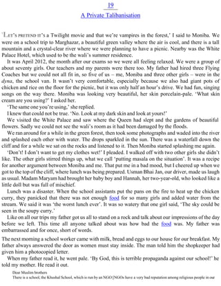 19
A Private Talibanisation
‘LET’S PRETEND IT’S a Twilight movie and that we’re vampires in the forest,’ I said to Moniba. We
were on a school trip to Marghazar, a beautiful green valley where the air is cool, and there is a tall
mountain and a crystal-clear river where we were planning to have a picnic. Nearby was the White
Palace Hotel, which used to be the wali’s summer residence.
It was April 2012, the month after our exams so we were all feeling relaxed. We were a group of
about seventy girls. Our teachers and my parents were there too. My father had hired three Flying
Coaches but we could not all fit in, so five of us – me, Moniba and three other girls – were in the
dyna, the school van. It wasn’t very comfortable, especially because we also had giant pots of
chicken and rice on the floor for the picnic, but it was only half an hour’s drive. We had fun, singing
songs on the way there. Moniba was looking very beautiful, her skin porcelain-pale. ‘What skin
cream are you using?’ I asked her.
‘The same one you’re using,’ she replied.
I knew that could not be true. ‘No. Look at my dark skin and look at yours!’
We visited the White Palace and saw where the Queen had slept and the gardens of beautiful
flowers. Sadly we could not see the wali’s room as it had been damaged by the floods.
We ran around for a while in the green forest, then took some photographs and waded into the river
and splashed each other with water. The drops sparkled in the sun. There was a waterfall down the
cliff and for a while we sat on the rocks and listened to it. Then Moniba started splashing me again.
‘Don’t! I don’t want to get my clothes wet!’ I pleaded. I walked off with two other girls she didn’t
like. The other girls stirred things up, what we call ‘putting masala on the situation’. It was a recipe
for another argument between Moniba and me. That put me in a bad mood, but I cheered up when we
got to the top of the cliff, where lunch was being prepared. Usman Bhai Jan, our driver, made us laugh
as usual. Madam Maryam had brought her baby boy and Hannah, her two-year-old, who looked like a
little doll but was full of mischief.
Lunch was a disaster. When the school assistants put the pans on the fire to heat up the chicken
curry, they panicked that there was not enough food for so many girls and added water from the
stream. We said it was ‘the worst lunch ever’. It was so watery that one girl said, ‘The sky could be
seen in the soupy curry.’
Like on all our trips my father got us all to stand on a rock and talk about our impressions of the day
before we left. This time all anyone talked about was how bad the food was. My father was
embarrassed and for once, short of words.
The next morning a school worker came with milk, bread and eggs to our house for our breakfast. My
father always answered the door as women must stay inside. The man told him the shopkeeper had
given him a photocopied letter.
When my father read it, he went pale. ‘By God, this is terrible propaganda against our school!’ he
told my mother. He read it out.
Dear Muslim brothers
There is a school, the Khushal School, which is run by an NGO [NGOs have a very bad reputation among religious people in our
 