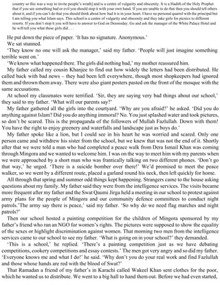 country so this was a way to invite people’s wrath] and is a centre of vulgarity and obscenity. It is a Hadith of the Holy Prophet
that if you see something bad or evil you should stop it with your own hand. If you are unable to do that then you should tell others
about it, and if you can’t do that you should think about how bad it is in your heart. I have no personal quarrel with the principal but
I am telling you what Islam says. This school is a centre of vulgarity and obscenity and they take girls for picnics to different
resorts. If you don’t stop it you will have to answer to God on Doomsday. Go and ask the manager of the White Palace Hotel and
he will tell you what these girls did . . .
He put down the piece of paper. ‘It has no signature. Anonymous.’
We sat stunned.
‘They know no one will ask the manager,’ said my father. ‘People will just imagine something
terrible went on.’
‘We know what happened there. The girls did nothing bad,’ my mother reassured him.
My father called my cousin Khanjee to find out how widely the letters had been distributed. He
called back with bad news – they had been left everywhere, though most shopkeepers had ignored
them and thrown them away. There were also giant posters pasted on the front of the mosque with the
same accusations.
At school my classmates were terrified. ‘Sir, they are saying very bad things about our school,’
they said to my father. ‘What will our parents say?’
My father gathered all the girls into the courtyard. ‘Why are you afraid?’ he asked. ‘Did you do
anything against Islam? Did you do anything immoral? No. You just splashed water and took pictures,
so don’t be scared. This is the propaganda of the followers of Mullah Fazlullah. Down with them!
You have the right to enjoy greenery and waterfalls and landscape just as boys do.’
My father spoke like a lion, but I could see in his heart he was worried and scared. Only one
person came and withdrew his sister from the school, but we knew that was not the end of it. Shortly
after that we were told a man who had completed a peace walk from Dera Ismail Khan was coming
through Mingora and we wanted to welcome him. I was on the way to meet him with my parents when
we were approached by a short man who was frantically talking on two different phones. ‘Don’t go
that way,’ he urged. ‘There is a suicide bomber over there!’ We’d promised to meet the peace
walker, so we went by a different route, placed a garland round his neck, then left quickly for home.
All through that spring and summer odd things kept happening. Strangers came to the house asking
questions about my family. My father said they were from the intelligence services. The visits became
more frequent after my father and the Swat Qaumi Jirga held a meeting in our school to protest against
army plans for the people of Mingora and our community defence committees to conduct night
patrols.’The army say there is peace,’ said my father. ‘So why do we need flag marches and night
patrols?’
Then our school hosted a painting competition for the children of Mingora sponsored by my
father’s friend who ran an NGO for women’s rights. The pictures were supposed to show the equality
of the sexes or highlight discrimination against women. That morning two men from the intelligence
services came to our school to see my father. ‘What is going on in your school?’ they demanded.
‘This is a school,’ he replied. ‘There’s a painting competition just as we have debating
competitions, cookery competitions and essay contests.’ The men got very angry and so did my father.
‘Everyone knows me and what I do!’ he said. ‘Why don’t you do your real work and find Fazlullah
and those whose hands are red with the blood of Swat?’
That Ramadan a friend of my father’s in Karachi called Wakeel Khan sent clothes for the poor,
which he wanted us to distribute. We went to a big hall to hand them out. Before we had even started,
 
