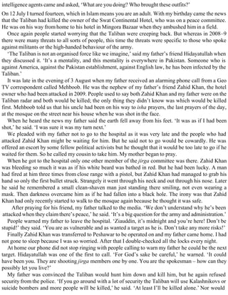 intelligence agents came and asked, ‘What are you doing? Who brought these outfits?’
On 12 July I turned fourteen, which in Islam means you are an adult. With my birthday came the news
that the Taliban had killed the owner of the Swat Continental Hotel, who was on a peace committee.
He was on his way from home to his hotel in Mingora Bazaar when they ambushed him in a field.
Once again people started worrying that the Taliban were creeping back. But whereas in 2008–9
there were many threats to all sorts of people, this time the threats were specific to those who spoke
against militants or the high-handed behaviour of the army.
‘The Taliban is not an organised force like we imagine,’ said my father’s friend Hidayatullah when
they discussed it. ‘It’s a mentality, and this mentality is everywhere in Pakistan. Someone who is
against America, against the Pakistan establishment, against English law, he has been infected by the
Taliban.’
It was late in the evening of 3 August when my father received an alarming phone call from a Geo
TV correspondent called Mehboob. He was the nephew of my father’s friend Zahid Khan, the hotel
owner who had been attacked in 2009. People used to say both Zahid Khan and my father were on the
Taliban radar and both would be killed; the only thing they didn’t know was which would be killed
first. Mehboob told us that his uncle had been on his way to isha prayers, the last prayers of the day,
at the mosque on the street near his house when he was shot in the face.
When he heard the news my father said the earth fell away from his feet. ‘It was as if I had been
shot,’ he said. ‘I was sure it was my turn next.’
We pleaded with my father not to go to the hospital as it was very late and the people who had
attacked Zahid Khan might be waiting for him. But he said not to go would be cowardly. He was
offered an escort by some fellow political activists but he thought that it would be too late to go if he
waited for them. So he called my cousin to take him. My mother began to pray.
When he got to the hospital only one other member of the jirga committee was there. Zahid Khan
was bleeding so much it was as if his white beard was bathed in red. But he had been lucky. A man
had fired at him three times from close range with a pistol, but Zahid Khan had managed to grab his
hand so only the first bullet struck. Strangely it went through his neck and out through his nose. Later
he said he remembered a small clean-shaven man just standing there smiling, not even wearing a
mask. Then darkness overcame him as if he had fallen into a black hole. The irony was that Zahid
Khan had only recently started to walk to the mosque again because he thought it was safe.
After praying for his friend, my father talked to the media. ‘We don’t understand why he’s been
attacked when they claim there’s peace,’ he said. ‘It’s a big question for the army and administration.’
People warned my father to leave the hospital. ‘Ziauddin, it’s midnight and you’re here! Don’t be
stupid!’ they said. ‘You are as vulnerable and as wanted a target as he is. Don’t take any more risks!’
Finally Zahid Khan was transferred to Peshawar to be operated on and my father came home. I had
not gone to sleep because I was so worried. After that I double-checked all the locks every night.
At home our phone did not stop ringing with people calling to warn my father he could be the next
target. Hidayatullah was one of the first to call. ‘For God’s sake be careful,’ he warned. ‘It could
have been you. They are shooting jirga members one by one. You are the spokesman – how can they
possibly let you live?’
My father was convinced the Taliban would hunt him down and kill him, but he again refused
security from the police. ‘If you go around with a lot of security the Taliban will use Kalashnikovs or
suicide bombers and more people will be killed,’ he said. ‘At least I’ll be killed alone.’ Nor would
 