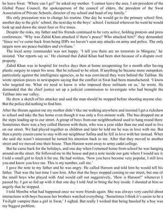 he leave Swat. ‘Where can I go?’ he asked my mother. ‘I cannot leave the area. I am president of the
Global Peace Council, the spokesperson of the council of elders, the president of the Swat
Association of Private Schools, director of my school and head of my family.’
His only precaution was to change his routine. One day he would go to the primary school first,
another day to the girls’ school, the next day to the boys’ school. I noticed wherever he went he would
look up and down the street four or five times.
Despite the risks, my father and his friends continued to be very active, holding protests and press
conferences. ‘Why was Zahid Khan attacked if there’s peace? Who attacked him?’ they demanded.
‘Since we’ve come back from being IDPs we haven’t seen any attacks on army and police. The only
targets now are peace-builders and civilians.’
The local army commander was not happy. ‘I tell you there are no terrorists in Mingora,’ he
insisted. ‘Our reports say so.’ He claimed that Zahid Khan had been shot because of a dispute over
property.
Zahid Khan was in hospital for twelve days then at home recuperating for a month after having
plastic surgery to repair his nose. But he refused to be silent. If anything he became more outspoken,
particularly against the intelligence agencies, as he was convinced they were behind the Taliban. He
wrote opinion pieces in newspapers saying that the conflict in Swat had been manufactured. ‘I know
who targeted me. What we need to know is who imposed these militants on us,’ he wrote. He
demanded that the chief justice set up a judicial commission to investigate who had brought the
Taliban into our valley.
He drew a sketch of his attacker and said the man should be stopped before shooting anyone else.
But the police did nothing to find him.
After the threats against me my mother didn’t like me walking anywhere and insisted I get a rickshaw
to school and take the bus home even though it was only a five-minute walk. The bus dropped me at
the steps leading up to our street. A group of boys from our neighbourhood used to hang round there.
Sometimes there was a boy called Haroon with them, who was a year older than me and used to live
on our street. We had played together as children and later he told me he was in love with me. But
then a pretty cousin came to stay with our neighbour Safina and he fell in love with her instead. When
she said she wasn’t interested he turned his attention back to me. After that they moved to another
street and we moved into their house. Then Haroon went away to army cadet college.
But he came back for the holidays, and one day when I returned home from school he was hanging
around on the street. He followed me to the house and put a note inside our gate where I would see it.
I told a small girl to fetch it for me. He had written, ‘Now you have become very popular, I still love
you and know you love me. This is my number, call me.’
I gave the note to my father and he was angry. He called Haroon and told him he would tell his
father. That was the last time I saw him. After that the boys stopped coming to our street, but one of
the small boys who played with Atal would call out suggestively, ‘How is Haroon?’ whenever I
passed by. I got so fed up with it that one day I told Atal to bring the boy inside. I shouted at him so
angrily that he stopped.
I told Moniba what had happened once we were friends again. She was always very careful about
interactions with boys because her brothers watched everything. ‘Sometimes I think it’s easier to be a
Twilight vampire than a girl in Swat,’ I sighed. But really I wished that being hassled by a boy was
my biggest problem.
 