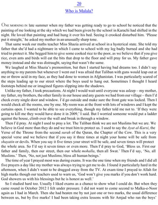 20
Who is Malala?
ONE MORNING IN late summer when my father was getting ready to go to school he noticed that the
painting of me looking at the sky which we had been given by the school in Karachi had shifted in the
night. He loved that painting and had hung it over his bed. Seeing it crooked disturbed him. ‘Please
put it straight,’ he asked my mother in an unusually sharp tone.
That same week our maths teacher Miss Shazia arrived at school in a hysterical state. She told my
father that she’d had a nightmare in which I came to school with my leg badly burned and she had
tried to protect it. She begged him to give some cooked rice to the poor, as we believe that if you give
rice, even ants and birds will eat the bits that drop to the floor and will pray for us. My father gave
money instead and she was distraught, saying that wasn’t the same.
We laughed at Miss Shazia’s premonition, but then I started having bad dreams too. I didn’t say
anything to my parents but whenever I went out I was afraid that Taliban with guns would leap out at
me or throw acid in my face, as they had done to women in Afghanistan. I was particularly scared of
the steps leading up to our street where the boys used to hang out. Sometimes I thought I heard
footsteps behind me or imagined figures slipping into the shadows.
Unlike my father, I took precautions. At night I would wait until everyone was asleep – my mother,
my father, my brothers, the other family in our house and any guests we had from our village – then I’d
check every single door and window. I’d go outside and make sure the front gate was locked. Then I
would check all the rooms, one by one. My room was at the front with lots of windows and I kept the
curtains open. I wanted to be able to see everything, though my father told me not to. ‘If they were
going to kill me they would have done it in 2009,’ I said. But I worried someone would put a ladder
against the house, climb over the wall and break in through a window.
Then I’d pray. At night I used to pray a lot. The Taliban think we are not Muslims but we are. We
believe in God more than they do and we trust him to protect us. I used to say the Ayat al-Kursi, the
Verse of the Throne from the second surah of the Quran, the Chapter of the Cow. This is a very
special verse and we believe that if you say it three times at night your home will be safe from
shayatin or devils. When you say it five times your street will be safe, and seven times will protect
the whole area. So I’d say it seven times or even more. Then I’d pray to God, ‘Bless us. First our
father and family, then our street, then our whole mohalla, then all Swat.’ Then I’d say, ‘No, all
Muslims.’ Then, ‘No, not just Muslims; bless all human beings.’
The time of year I prayed most was during exams. It was the one time when my friends and I did all
five prayers a day like my mother was always trying to get me to do. I found it particularly hard in the
afternoon, when I didn’t want to be dragged away from the TV. At exam time I prayed to Allah for
high marks though our teachers used to warn us, ‘God won’t give you marks if you don’t work hard.
God showers us with his blessings but he is honest as well.’
So I studied hard too. Usually I liked exams as a chance to show what I could do. But when they
came round in October 2012 I felt under pressure. I did not want to come second to Malka-e-Noor
again as I had in March. Then she had beaten me by not just one or two marks, the usual difference
between us, but by five marks! I had been taking extra lessons with Sir Amjad who ran the boys’
 
