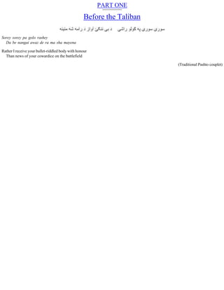 PART ONE
Before the Taliban
Sorey sorey pa golo rashey
Da be nangai awaz de ra ma sha mayena
Rather I receive your bullet-riddled body with honour
Than news of your cowardice on the battlefield
(Traditional Pashto couplet)
 