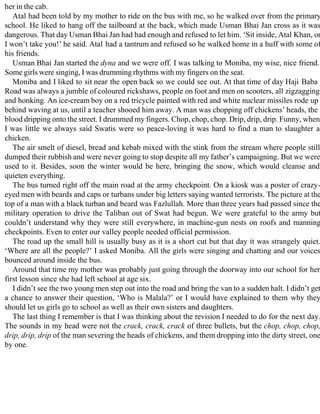 her in the cab.
Atal had been told by my mother to ride on the bus with me, so he walked over from the primary
school. He liked to hang off the tailboard at the back, which made Usman Bhai Jan cross as it was
dangerous. That day Usman Bhai Jan had had enough and refused to let him. ‘Sit inside, Atal Khan, or
I won’t take you!’ he said. Atal had a tantrum and refused so he walked home in a huff with some of
his friends.
Usman Bhai Jan started the dyna and we were off. I was talking to Moniba, my wise, nice friend.
Some girls were singing, I was drumming rhythms with my fingers on the seat.
Moniba and I liked to sit near the open back so we could see out. At that time of day Haji Baba
Road was always a jumble of coloured rickshaws, people on foot and men on scooters, all zigzagging
and honking. An ice-cream boy on a red tricycle painted with red and white nuclear missiles rode up
behind waving at us, until a teacher shooed him away. A man was chopping off chickens’ heads, the
blood dripping onto the street. I drummed my fingers. Chop, chop, chop. Drip, drip, drip. Funny, when
I was little we always said Swatis were so peace-loving it was hard to find a man to slaughter a
chicken.
The air smelt of diesel, bread and kebab mixed with the stink from the stream where people still
dumped their rubbish and were never going to stop despite all my father’s campaigning. But we were
used to it. Besides, soon the winter would be here, bringing the snow, which would cleanse and
quieten everything.
The bus turned right off the main road at the army checkpoint. On a kiosk was a poster of crazy-
eyed men with beards and caps or turbans under big letters saying wanted terrorists. The picture at the
top of a man with a black turban and beard was Fazlullah. More than three years had passed since the
military operation to drive the Taliban out of Swat had begun. We were grateful to the army but
couldn’t understand why they were still everywhere, in machine-gun nests on roofs and manning
checkpoints. Even to enter our valley people needed official permission.
The road up the small hill is usually busy as it is a short cut but that day it was strangely quiet.
‘Where are all the people?’ I asked Moniba. All the girls were singing and chatting and our voices
bounced around inside the bus.
Around that time my mother was probably just going through the doorway into our school for her
first lesson since she had left school at age six.
I didn’t see the two young men step out into the road and bring the van to a sudden halt. I didn’t get
a chance to answer their question, ‘Who is Malala?’ or I would have explained to them why they
should let us girls go to school as well as their own sisters and daughters.
The last thing I remember is that I was thinking about the revision I needed to do for the next day.
The sounds in my head were not the crack, crack, crack of three bullets, but the chop, chop, chop,
drip, drip, drip of the man severing the heads of chickens, and them dropping into the dirty street, one
by one.
 