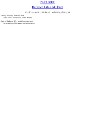PART FOUR
Between Life and Death
Khairey ba waley darta na kram
Toora topaka woranawey wadan korona
Guns of Darkness! Why would I not curse you?
You turned love-filled homes into broken debris
 