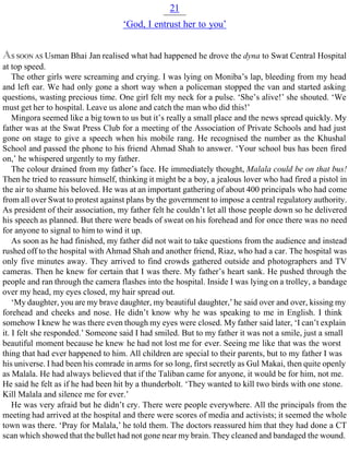 21
‘God, I entrust her to you’
AS SOON AS Usman Bhai Jan realised what had happened he drove the dyna to Swat Central Hospital
at top speed.
The other girls were screaming and crying. I was lying on Moniba’s lap, bleeding from my head
and left ear. We had only gone a short way when a policeman stopped the van and started asking
questions, wasting precious time. One girl felt my neck for a pulse. ‘She’s alive!’ she shouted. ‘We
must get her to hospital. Leave us alone and catch the man who did this!’
Mingora seemed like a big town to us but it’s really a small place and the news spread quickly. My
father was at the Swat Press Club for a meeting of the Association of Private Schools and had just
gone on stage to give a speech when his mobile rang. He recognised the number as the Khushal
School and passed the phone to his friend Ahmad Shah to answer. ‘Your school bus has been fired
on,’ he whispered urgently to my father.
The colour drained from my father’s face. He immediately thought, Malala could be on that bus!
Then he tried to reassure himself, thinking it might be a boy, a jealous lover who had fired a pistol in
the air to shame his beloved. He was at an important gathering of about 400 principals who had come
from all over Swat to protest against plans by the government to impose a central regulatory authority.
As president of their association, my father felt he couldn’t let all those people down so he delivered
his speech as planned. But there were beads of sweat on his forehead and for once there was no need
for anyone to signal to him to wind it up.
As soon as he had finished, my father did not wait to take questions from the audience and instead
rushed off to the hospital with Ahmad Shah and another friend, Riaz, who had a car. The hospital was
only five minutes away. They arrived to find crowds gathered outside and photographers and TV
cameras. Then he knew for certain that I was there. My father’s heart sank. He pushed through the
people and ran through the camera flashes into the hospital. Inside I was lying on a trolley, a bandage
over my head, my eyes closed, my hair spread out.
‘My daughter, you are my brave daughter, my beautiful daughter,’ he said over and over, kissing my
forehead and cheeks and nose. He didn’t know why he was speaking to me in English. I think
somehow I knew he was there even though my eyes were closed. My father said later, ‘I can’t explain
it. I felt she responded.’ Someone said I had smiled. But to my father it was not a smile, just a small
beautiful moment because he knew he had not lost me for ever. Seeing me like that was the worst
thing that had ever happened to him. All children are special to their parents, but to my father I was
his universe. I had been his comrade in arms for so long, first secretly as Gul Makai, then quite openly
as Malala. He had always believed that if the Taliban came for anyone, it would be for him, not me.
He said he felt as if he had been hit by a thunderbolt. ‘They wanted to kill two birds with one stone.
Kill Malala and silence me for ever.’
He was very afraid but he didn’t cry. There were people everywhere. All the principals from the
meeting had arrived at the hospital and there were scores of media and activists; it seemed the whole
town was there. ‘Pray for Malala,’ he told them. The doctors reassured him that they had done a CT
scan which showed that the bullet had not gone near my brain. They cleaned and bandaged the wound.
 