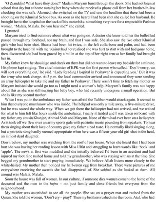 ‘O Ziauddin! What have they done?’ Madam Maryam burst through the doors. She had not been at
school that day but at home nursing her baby when she received a phone call from her brother-in-law
checking she was safe. Alarmed, she switched on the TV and saw the headline that there had been a
shooting on the Khushal School bus. As soon as she heard I had been shot she called her husband. He
brought her to the hospital on the back of his motorbike, something very rare for a respectable Pashtun
woman. ‘Malala, Malala. Do you hear me?’ she called.
I grunted.
Maryam tried to find out more about what was going on. A doctor she knew told her the bullet had
passed through my forehead, not my brain, and that I was safe. She also saw the two other Khushal
girls who had been shot. Shazia had been hit twice, in the left collarbone and palm, and had been
brought to the hospital with me. Kainat had not realised she was hurt to start with and had gone home,
then discovered she had been grazed by a bullet at the top of her right arm so her family had brought
her in.
My father knew he should go and check on them but did not want to leave my bedside for a minute.
His phone kept ringing. The chief minister of KPK was the first person who called. ‘Don’t worry, we
will sort everything out,’ he said. ‘Lady Reading Hospital in Peshawar is expecting you.’ But it was
the army who took charge. At 3 p.m. the local commander arrived and announced they were sending
an army helicopter to take me and my father to Peshawar. There wasn’t time to fetch my mother so
Maryam insisted she would go too as I might need a woman’s help. Maryam’s family was not happy
about this as she was still nursing her baby boy, who had recently undergone a small operation. But
she is like my second mother.
When I was put in the ambulance my father was afraid the Taliban would attack again. It seemed to
him that everyone must know who was inside. The helipad was only a mile away, a five-minute drive,
but he was scared the whole way. When we got there the helicopter had not arrived, and we waited
for what to him felt like hours inside the ambulance. Finally it landed and I was taken on board with
my father, my cousin Khanjee, Ahmad Shah and Maryam. None of them had ever been on a helicopter.
As it took off we flew over an army sports gala with patriotic music pounding from speakers. To hear
them singing about their love of country gave my father a bad taste. He normally liked singing along,
but a patriotic song hardly seemed appropriate when here was a fifteen-year-old girl shot in the head,
an almost dead daughter.
Down below, my mother was watching from the roof of our house. When she heard that I had been
hurt she was having her reading lesson with Miss Ulfat and struggling to learn words like ‘book’ and
‘apple’. The news at first was muddled and she initially believed I’d been in an accident and had
injured my foot. She rushed home and told my grandmother, who was staying with us at the time. She
begged my grandmother to start praying immediately. We believe Allah listens more closely to the
white-haired. My mother then noticed my half-eaten egg from breakfast. There were pictures of me
everywhere receiving the awards she had disapproved of. She sobbed as she looked at them. All
around was Malala, Malala.
Soon the house was full of women. In our culture, if someone dies women come to the home of the
deceased and the men to the hujra – not just family and close friends but everyone from the
neighbourhood.
My mother was astonished to see all the people. She sat on a prayer mat and recited from the
Quran. She told the women, ‘Don’t cry – pray!’ Then my brothers rushed into the room. Atal, who had
 