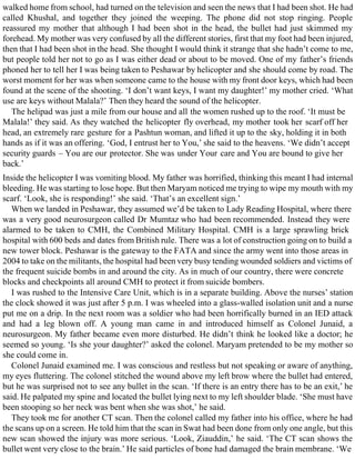 walked home from school, had turned on the television and seen the news that I had been shot. He had
called Khushal, and together they joined the weeping. The phone did not stop ringing. People
reassured my mother that although I had been shot in the head, the bullet had just skimmed my
forehead. My mother was very confused by all the different stories, first that my foot had been injured,
then that I had been shot in the head. She thought I would think it strange that she hadn’t come to me,
but people told her not to go as I was either dead or about to be moved. One of my father’s friends
phoned her to tell her I was being taken to Peshawar by helicopter and she should come by road. The
worst moment for her was when someone came to the house with my front door keys, which had been
found at the scene of the shooting. ‘I don’t want keys, I want my daughter!’ my mother cried. ‘What
use are keys without Malala?’ Then they heard the sound of the helicopter.
The helipad was just a mile from our house and all the women rushed up to the roof. ‘It must be
Malala!’ they said. As they watched the helicopter fly overhead, my mother took her scarf off her
head, an extremely rare gesture for a Pashtun woman, and lifted it up to the sky, holding it in both
hands as if it was an offering. ‘God, I entrust her to You,’ she said to the heavens. ‘We didn’t accept
security guards – You are our protector. She was under Your care and You are bound to give her
back.’
Inside the helicopter I was vomiting blood. My father was horrified, thinking this meant I had internal
bleeding. He was starting to lose hope. But then Maryam noticed me trying to wipe my mouth with my
scarf. ‘Look, she is responding!’ she said. ‘That’s an excellent sign.’
When we landed in Peshawar, they assumed we’d be taken to Lady Reading Hospital, where there
was a very good neurosurgeon called Dr Mumtaz who had been recommended. Instead they were
alarmed to be taken to CMH, the Combined Military Hospital. CMH is a large sprawling brick
hospital with 600 beds and dates from British rule. There was a lot of construction going on to build a
new tower block. Peshawar is the gateway to the FATA and since the army went into those areas in
2004 to take on the militants, the hospital had been very busy tending wounded soldiers and victims of
the frequent suicide bombs in and around the city. As in much of our country, there were concrete
blocks and checkpoints all around CMH to protect it from suicide bombers.
I was rushed to the Intensive Care Unit, which is in a separate building. Above the nurses’ station
the clock showed it was just after 5 p.m. I was wheeled into a glass-walled isolation unit and a nurse
put me on a drip. In the next room was a soldier who had been horrifically burned in an IED attack
and had a leg blown off. A young man came in and introduced himself as Colonel Junaid, a
neurosurgeon. My father became even more disturbed. He didn’t think he looked like a doctor; he
seemed so young. ‘Is she your daughter?’ asked the colonel. Maryam pretended to be my mother so
she could come in.
Colonel Junaid examined me. I was conscious and restless but not speaking or aware of anything,
my eyes fluttering. The colonel stitched the wound above my left brow where the bullet had entered,
but he was surprised not to see any bullet in the scan. ‘If there is an entry there has to be an exit,’ he
said. He palpated my spine and located the bullet lying next to my left shoulder blade. ‘She must have
been stooping so her neck was bent when she was shot,’ he said.
They took me for another CT scan. Then the colonel called my father into his office, where he had
the scans up on a screen. He told him that the scan in Swat had been done from only one angle, but this
new scan showed the injury was more serious. ‘Look, Ziauddin,’ he said. ‘The CT scan shows the
bullet went very close to the brain.’ He said particles of bone had damaged the brain membrane. ‘We
 
