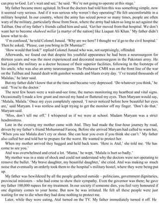 can pray to God. Let’s wait and see,’ he said. ‘We’re not going to operate at this stage.’
My father became more agitated. In Swat the doctors had told him this was something simple, now
it seemed very serious. And if it was serious why weren’t they operating? He felt uncomfortable in a
military hospital. In our country, where the army has seized power so many times, people are often
wary of the military, particularly those from Swat, where the army had taken so long to act against the
Taliban. One of my father’s friends called him and said, ‘Get her moved from that hospital. We don’t
want her to become shaheed millat [a martyr of the nation] like Liaquat Ali Khan.’ My father didn’t
know what to do.
‘I’m confused,’ he told Colonel Junaid. ‘Why are we here? I thought we’d go to the civil hospital.’
Then he asked, ‘Please, can you bring in Dr Mumtaz?’
‘How would that look?’ replied Colonel Junaid who was, not surprisingly, offended.
Afterwards, we found out that despite his youthful appearance he had been a neurosurgeon for
thirteen years and was the most experienced and decorated neurosurgeon in the Pakistani army. He
had joined the military as a doctor because of their superior facilities, following in the footsteps of
his uncle, who was also an army neurosurgeon. The Peshawar CMH was on the front line of the war
on the Taliban and Junaid dealt with gunshot wounds and blasts every day. ‘I’ve treated thousands of
Malalas,’ he later said.
But my father didn’t know that at the time and became very depressed. ‘Do whatever you think,’ he
said. ‘You’re the doctor.’
The next few hours were a wait-and-see time, the nurses monitoring my heartbeat and vital signs.
Occasionally I made a low grunt and moved my hand or fluttered my eyes. Then Maryam would say,
‘Malala, Malala.’ Once my eyes completely opened. ‘I never noticed before how beautiful her eyes
are,’ said Maryam. I was restless and kept trying to get the monitor off my finger. ‘Don’t do that,’
Maryam said.
‘Miss, don’t tell me off,’ I whispered as if we were at school. Madam Maryam was a strict
headmistress.
Late in the evening my mother came with Atal. They had made the four-hour journey by road,
driven by my father’s friend Mohammad Farooq. Before she arrived Maryam had called to warn her,
‘When you see Malala don’t cry or shout. She can hear you even if you think she can’t.’ My father
also called her and told her to prepare for the worst. He wanted to protect her.
When my mother arrived they hugged and held back tears. ‘Here is Atal,’ she told me. ‘He has
come to see you.’
Atal was overwhelmed and cried a lot. ‘Mama,’ he wept, ‘Malala is hurt so badly.’
My mother was in a state of shock and could not understand why the doctors were not operating to
remove the bullet. ‘My brave daughter, my beautiful daughter,’ she cried. Atal was making so much
noise that eventually an orderly took them to the hospital’s military hostel, where they were being put
up.
My father was bewildered by all the people gathered outside – politicians, government dignitaries,
provincial ministers – who had come to show their sympathy. Even the governor was there; he gave
my father 100,000 rupees for my treatment. In our society if someone dies, you feel very honoured if
one dignitary comes to your home. But now he was irritated. He felt all these people were just
waiting for me to die when they had done nothing to protect me.
Later, while they were eating, Atal turned on the TV. My father immediately turned it off. He
 